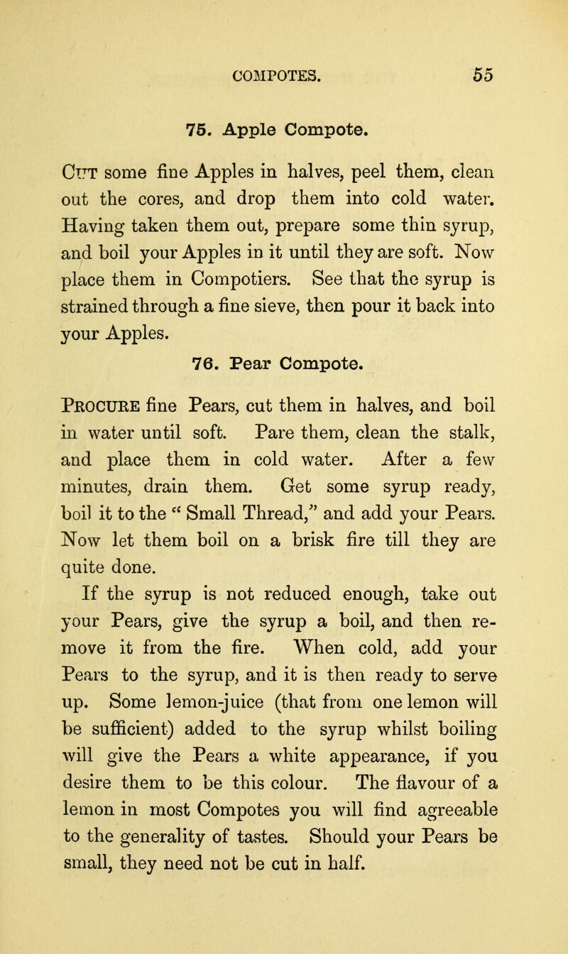 75. Apple Compote. Ctjt some fine Apples in halves, peel them, clean out the cores, and drop them into cold water. Having taken them out, prepare some thin syrup, and boil your Apples in it until they are soft. Now place them in Compotiers. See that the syrup is strained through a fine sieve, then pour it back into your Apples. 76. Pear Compote. Procuee fine Pears, cut them in halves, and boil in water until soft. Pare them, clean the stalk, and place them in cold water. After a few minutes, drain them. Get some syrup ready, boil it to the Small Thread,'' and add your Pears. Now let them boil on a brisk fire till they are quite done. If the syrup is not reduced enough, take out your Pears, give the syrup a boil, and then re- move it from the fire. When cold, add your Pears to the syrup, and it is then ready to serve up. Some lemon-juice (that from one lemon will be sufficient) added to the syrup whilst boiling will give the Pears a white appearance, if you desire them to be this colour. The flavour of a lemon in most Compotes you will find agreeable to the generality of tastes. Should your Pears be small, they need not be cut in half.