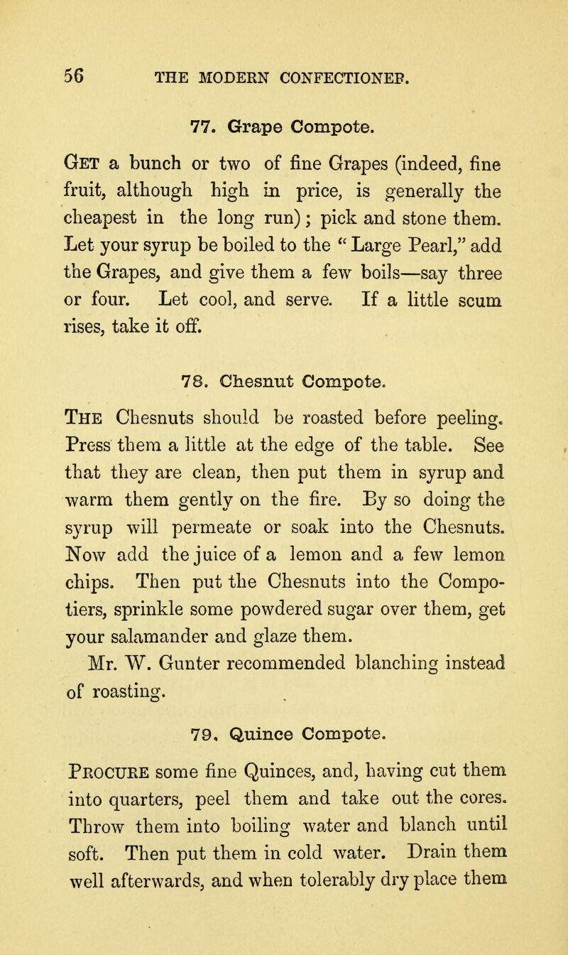 77. Grape Compote. Get a bunch or two of fine Grapes (indeed, fine fruit, although high in price, is generally the cheapest in the long run); pick and stone them. Let your syrup be boiled to the Large Pearl, add the Grapes, and give them a few boils—say three or four. Let cool, and serve. If a little scum rises, take it off. 78. Chesnut Compote. The Chesnuts should be roasted before peeling. Press them a little at the edge of the table. See that they are clean, then put them in syrup and warm them gently on the fire. By so doing the syrup will permeate or soak into the Chesnuts. Now add the juice of a lemon and a few lemon chips. Then put the Chesnuts into the Compo- tiers, sprinkle some powdered sugar over them, get your salamander and glaze them. Mr. W. Gunter recommended blanching instead of roasting. 79, Quince Compote. Peocuke some fine Quinces, and, having cut them into quarters, peel them and take out the cores. Throw them into boiling water and blanch until soft. Then put them in cold water. Drain them well afterwards, and when tolerably dry place them