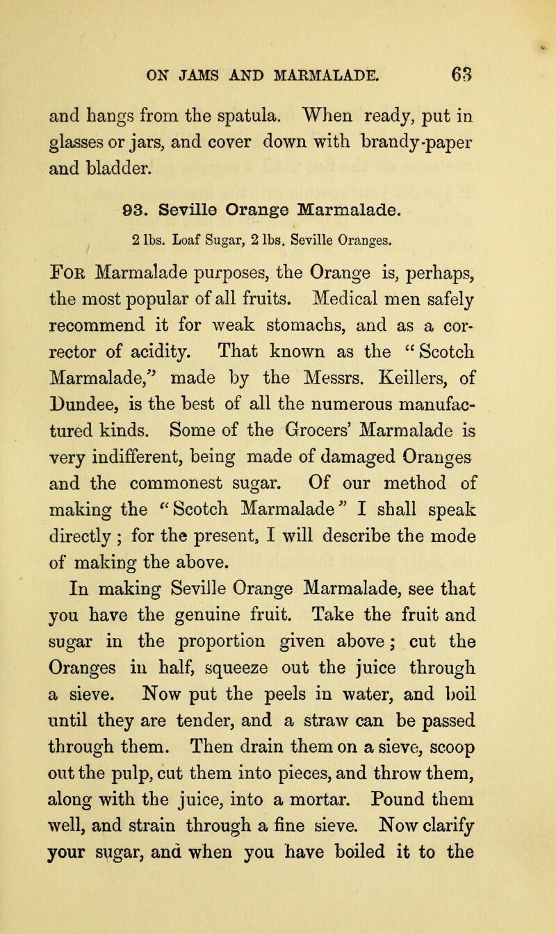 and hangs from the spatula. When ready, put in glasses or jars, and cover down with brandy-paper and bladder. 93. Seville Orange Marmalade. 2 lbs. Loaf Sugar, 2 lbs. Seville Oranges. For Marmalade purposes, the Orange is, perhaps, the most popular of all fruits. Medical men safely recommend it for weak stomachs, and as a cor- rector of acidity. That known as the  Scotch. Marmalade,'^ made by the Messrs. Keillers, of Dundee, is the best of all the numerous manufac- tured kinds. Some of the Grocers' Marmalade is very indifferent, being made of damaged Oranges and the commonest sugar. Of our method of making the ^'Scotch Marmalade I shall speak directly ; for the present, I will describe the mode of making the above. In making Seville Orange Marmalade, see that you have the genuine fruit. Take the fruit and sugar in the proportion given above; cut the Oranges in half, squeeze out the juice through a sieve. Now put the peels in water, and l)oil until they are tender, and a straw can be passed through them. Then drain them on a sieve, scoop out the pulp, cut them into pieces, and throw them, along with the juice, into a mortar. Pound them well, and strain through a fine sieve. Now clarify your sugar, and when you have boiled it to the