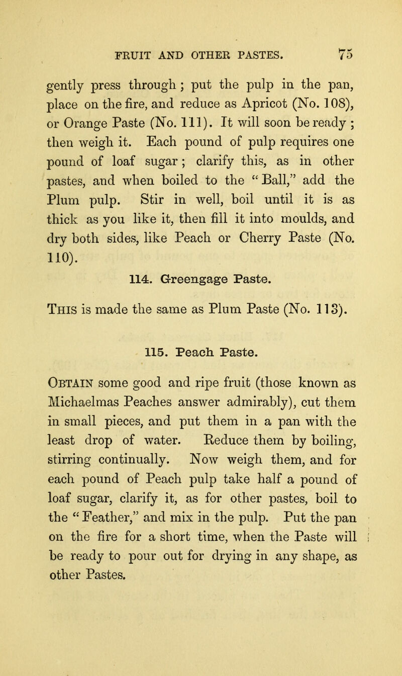 gently press through ; put the pulp in the pan, place on the fire, and reduce as Apricot (No. 108), or Orange Paste (No. 111). It will soon be ready ; then weigh it. Each pound of pulp requires one pound of loaf sugar; clarify this, as in other pastes, and when boiled to the ^'Ball, add the Plum pulp. Stir in well, boil until it is as thick as you like it, then fill it into moulds, and dry both sides, like Peach or Cherry Paste (No. 110). 114. Greengage Paste. This is made the same as Plum Paste (No. 113). 115. Peach Paste. Obtain some good and ripe fruit (those known as Michaelmas Peaches answer admirably), cut them in small pieces, and put them in a pan with the least drop of water. Reduce them by boiling, stirring continually. Now weigh them, and for each pound of Peach pulp take half a pound of loaf sugar, clarify it, as for other pastes, boil to the  Feather, and mix in the pulp. Put the pan on the fire for a short time, when the Paste will be ready to pour out for drying in any shape, as other Pastes.