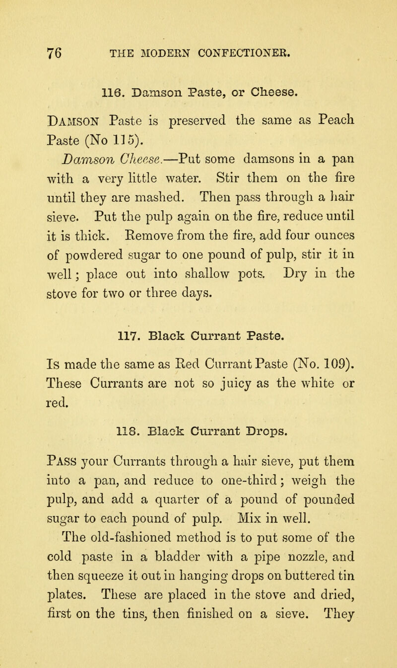 116. Damson Paste, or Cheese. Damson Paste is preserved the same as Peach Paste (No 115). Damson Cheese.—Put some damsons in a pan with a very httle water. Stir them on the fire imtil they are mashed. Then pass through a hair sieve. Put the pulp again on the fire, reduce until it is thick. Eemove from the fire, add four ounces of powdered sugar to one pound of pulp, stir it in well; place out into shallow pots. Dry in the stove for two or three days. 117. Black Currant Paste. Is made the same as Red Currant Paste (No. 109). These Currants are not so juicy as the white or red. 118. Black Currant Drops. Pass your Currants through a hair sieve, put them into a pan, and reduce to one-third; weigh the pulp, and add a quarter of a pound of pounded sugar to each pound of pulp. Mix in well. The old-fashioned method is to put some of the cold paste in a bladder with a pipe nozzle, and then squeeze it out in hanging drops on buttered tin plates. These are placed in the stove and dried, first on the tins, then finished on a sieve. They