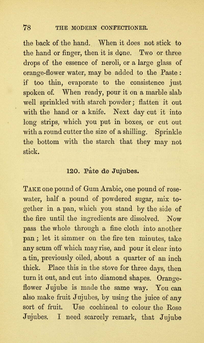 the back of the hand. When it does not stick to the hand or finger, then it is done. Two or three drops of the essence of neroli, or a large glass of orange-flower water, may be added to the Paste : if too thin, evaporate to the consistence jusfc spoken of. When ready, pour it on a marble slab well sprinkled with starch powder; flatten it out with the hand or a knife. Next day cut it into long strips, which you put in boxes, or cut out with a round cutter the size of a shilling. Sprinkle the bottom with the starch that they may not stick. 120. Pate de Jujubes. Take one pound of Gum Arabic, one pound of rose- water, half a pound of powdered sugar, mix to- gether in a pan, which you stand by the side of the fire until the ingredients are dissolved. Now pass the whole through a fine cloth into another pan ; let it simmer on the fire ten minutes, take any scum off which may rise, and pour it clear into a tin, previously oiled, about a quarter of an inch thick. Place this in the stove for three days, then turn it out, and cut into diamond shapes. Orange- flower Jujube is made the same way. You can also make fruit Jujubes, by using the juice of any sort of fruit. Use cochineal to colour the Rose Jujubes. I need scarcely remark, that Jujube