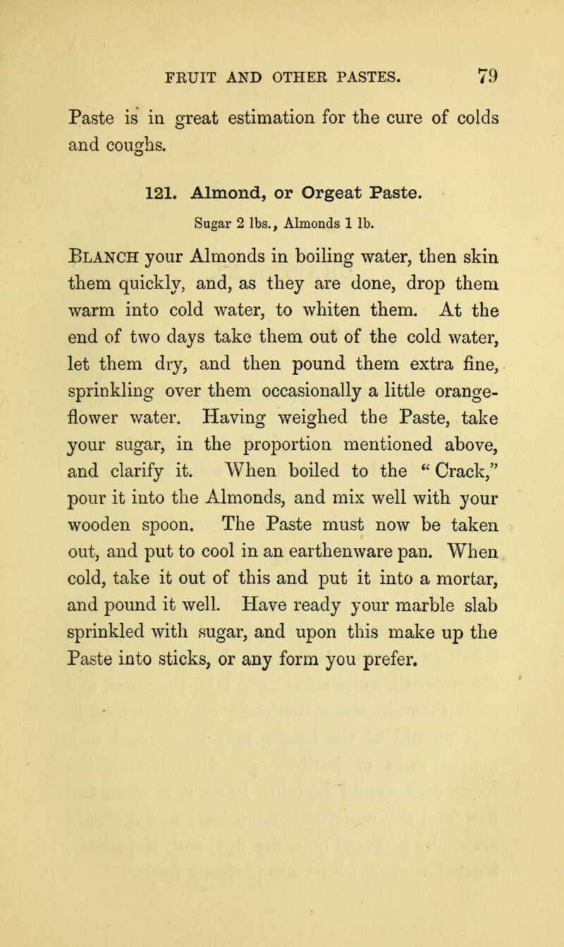 Paste is in great estimation for the cure of colds and cougbs. 121. Almond, or Orgeat Paste. Sugar 2 lbs., Almonds 1 lb. Blanch your Almonds in boiling water, then skin them quickly, and, as they are done, drop them warm into cold water, to whiten them. At the end of two days take them out of the cold water, let them dry, and then pound them extra fine, sprinkling over them occasionally a little orange- flower water. Having weighed the Paste, take your sugar, in the proportion mentioned above, and clarify it. When boiled to the Crack, pour it into the Almonds, and mix well with your wooden spoon. The Paste must now be taken out, and put to cool in an earthenware pan. When cold, take it out of this and put it into a mortar, and pound it well. Have ready your marble slab sprinkled with sugar, and upon this make up the Paste into sticks, or any form you prefer.