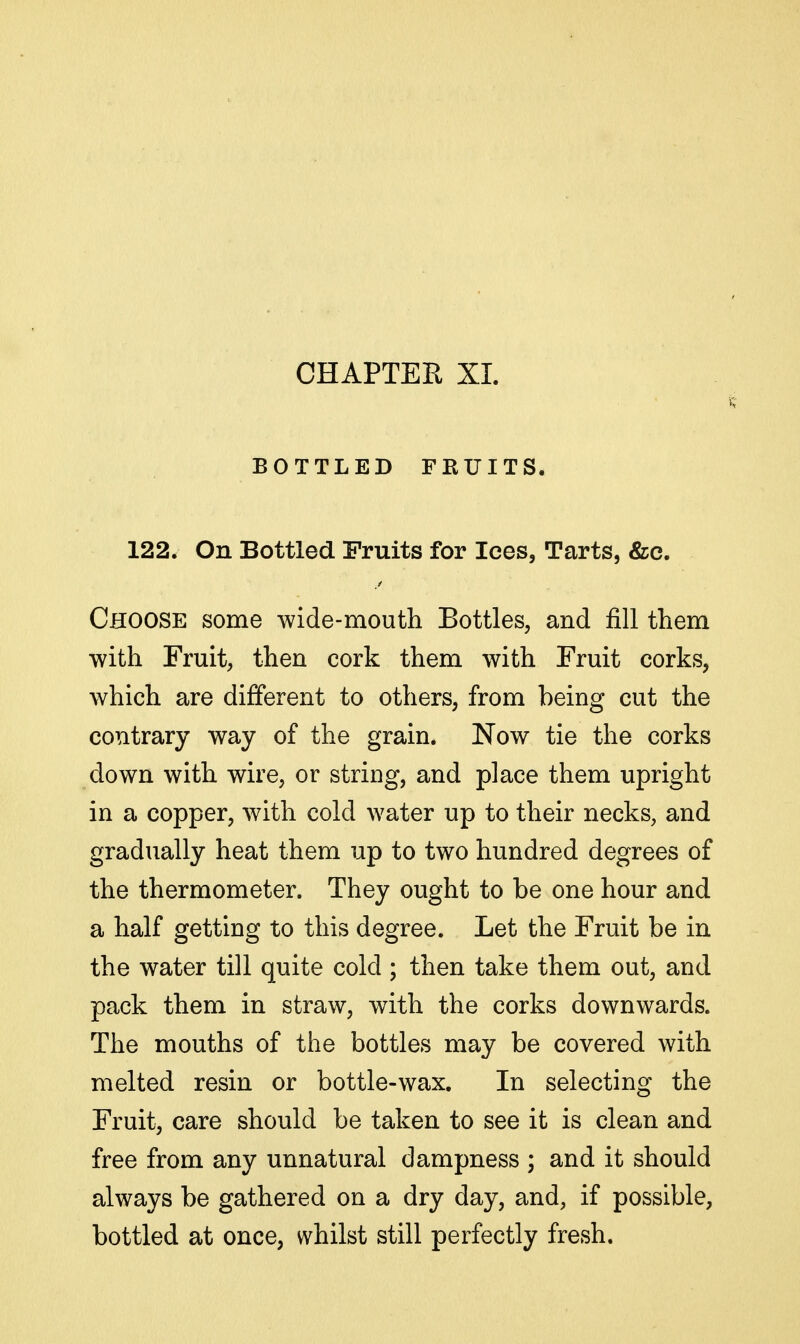 BOTTLED FRUITS. 122. On Bottled Fruits for Ices, Tarts, &e. Choose some wide-mouth Bottles, and fill them with Fruit, then cork them with Fruit corks, which are different to others, from being cut the contrary way of the grain. Now tie the corks down with wire, or string, and place them upright in a copper, with cold water up to their necks, and gradually heat them up to two hundred degrees of the thermometer. They ought to be one hour and a half getting to this degree. Let the Fruit be in the water till quite cold ; then take them out, and pack them in straw, with the corks downwards. The mouths of the bottles may be covered with melted resin or bottle-wax. In selecting the Fruit, care should be taken to see it is clean and free from any unnatural dampness ; and it should always be gathered on a dry day, and, if possible, bottled at once, whilst still perfectly fresh.