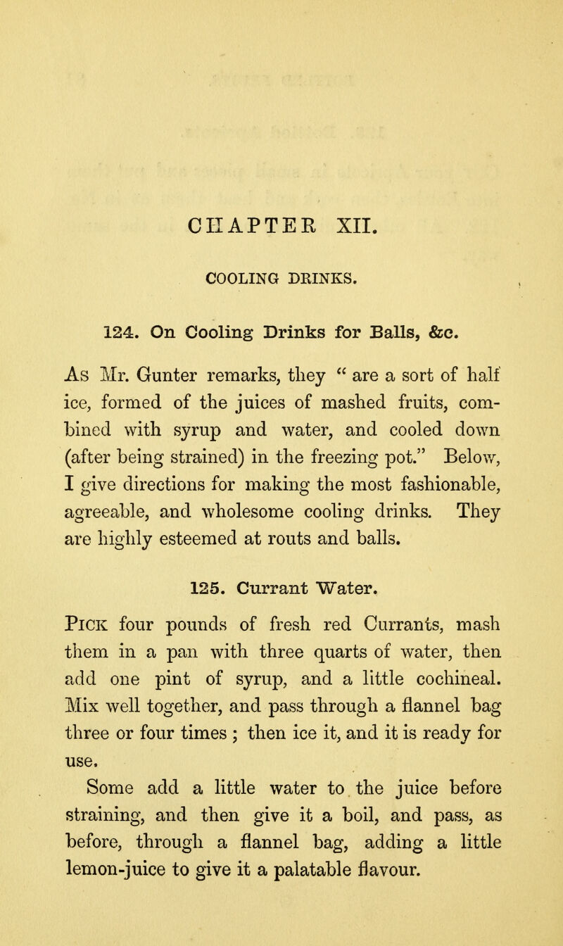 COOLING DRINKS. 124. On Cooling Drinks for Balls, &c. As Mr. Gunter remarks, tliey  are a sort of half ice, formed of the juices of mashed fruits, com- bined with syrup and water, and cooled down (after being strained) in the freezing pot. Below, I give directions for making the most fashionable, agreeable, and wholesome cooling drinks. They are highly esteemed at routs and balls. 125. Currant Water. Pick four pounds of fresh red Currants, mash them in a pan with three quarts of water, then add one pint of syrup, and a little cochineal. Mix well together, and pass through a flannel bag three or four times ; then ice it, and it is ready for use. Some add a little water to the juice before straining, and then give it a boil, and pass, as before, through a flannel bag, adding a little lemon-juice to give it a palatable flavour.