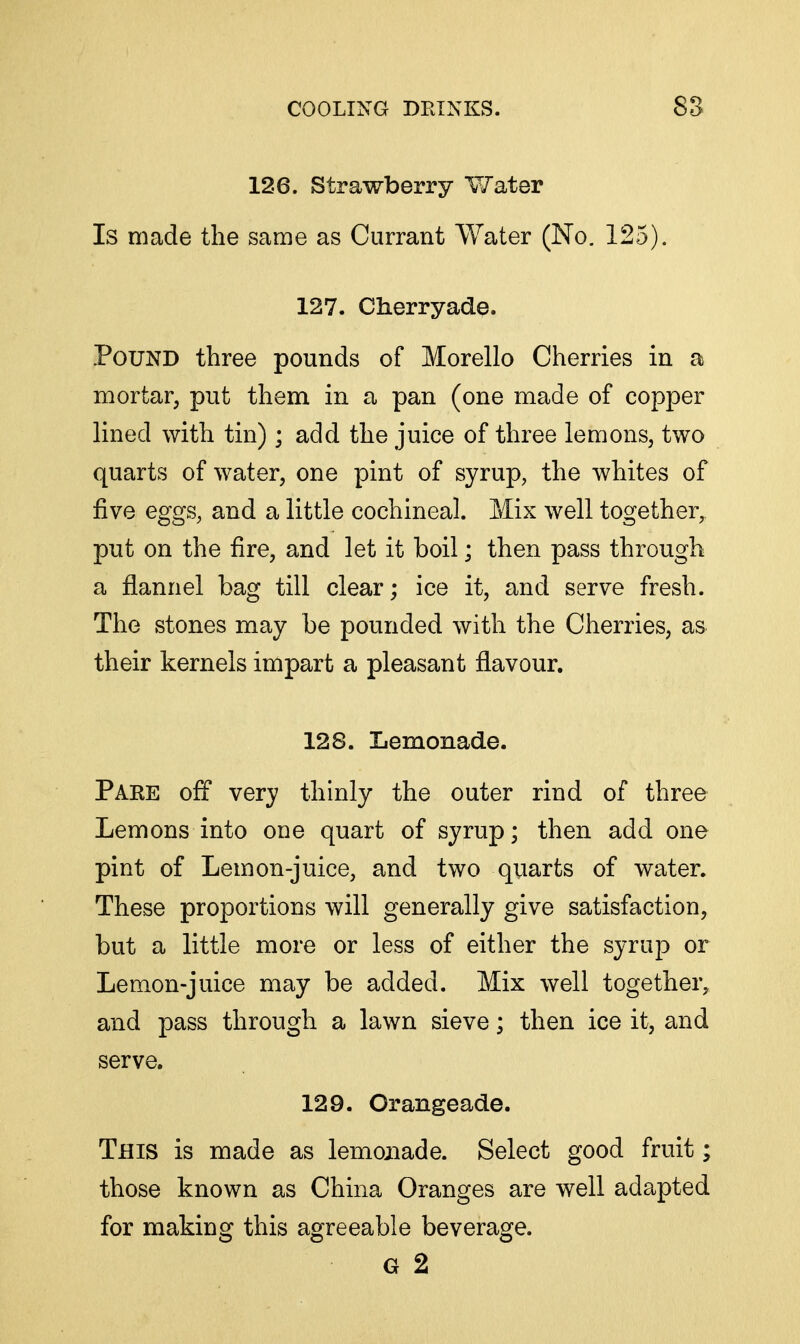 126. Strawberry V/ater Is made the same as Currant Water (No. 125). 127. Cherryade. Pound three pounds of Morello Cherries in a mortar, put them in a pan (one made of copper lined with tin) ; add the juice of three lemons, two quarts of water, one pint of syrup, the whites of five eggs, and a little cochineal. Mix well together, put on the fire, and let it boil; then pass through a flannel bag till clear; ice it, and serve fresh. The stones may be pounded with the Cherries, as their kernels impart a pleasant flavour. 128. Lemonade. Pake off very thinly the outer rind of three Lemons into one quart of syrup; then add one pint of Lemon-juice, and two quarts of water. These proportions will generally give satisfaction, but a little more or less of either the syrup or Lemon-juice may be added. Mix well together, and pass through a lawn sieve; then ice it, and serve. 129. Orangeade. This is made as lemonade. Select good fruit; those known as China Oranges are well adapted for making this agreeable beverage. G 2