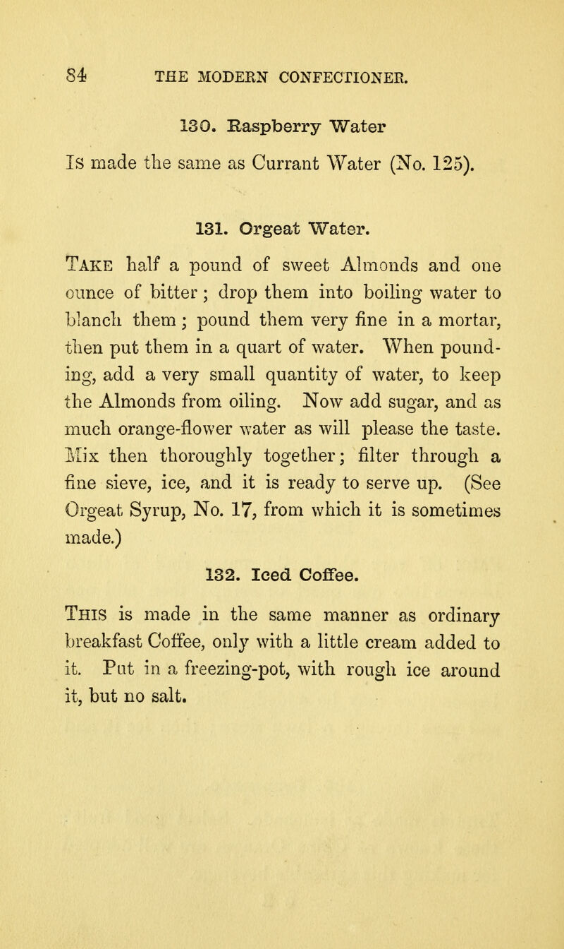 130. Baspberry Water Is made the same as Currant Water (No. 125). 131. Orgeat Water. Take half a pound of sweet Ahnonds and one ounce of bitter; drop them into boiling water to blanch them; pound them very fine in a mortar, then put them in a quart of water. When pound- ing, add a very small quantity of water, to keep the Almonds from oiling. Now add sugar, and as much orange-flower water as will please the taste. Mix then thoroughly together; filter through a fine sieve, ice, and it is ready to serve up. (See Orgeat Syrup, No. 17, from which it is sometimes made.) 132. Iced Coffee. This is made in the same manner as ordinary breakfast Coffee, only with a little cream added to it. Put in a freezing-pot, with rough ice around it, but no salt.