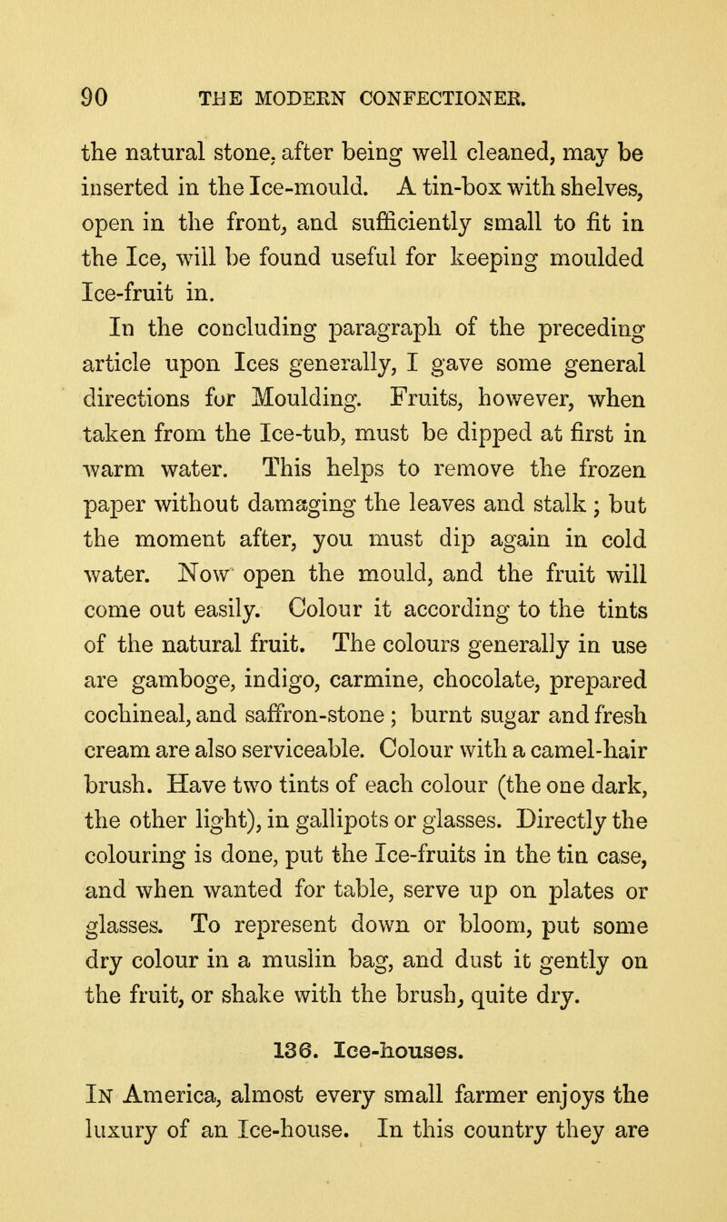 the natural stone, after being well cleaned, may be inserted in the Ice-mould. A tin-box with shelves, open in the front, and sufficiently small to fit in the Ice, will be found useful for keeping moulded Ice-fruit in. In the concluding paragraph of the preceding article upon Ices generally, I gave some general directions fur Moulding. Fruits, however, when taken from the Ice-tub, must be dipped at first in warm water. This helps to remove the frozen paper without damaging the leaves and stalk; but the moment after, you must dip again in cold water. Now open the mould, and the fruit will come out easily. Colour it according to the tints of the natural fruit. The colours generally in use are gamboge, indigo, carmine, chocolate, prepared cochineal, and saffron-stone; burnt sugar and fresh cream are also serviceable. Colour with a camel-hair brush. Have two tints of each colour (the one dark, the other light), in gallipots or glasses. Directly the colouring is done, put the Ice-fruits in the tin case, and when wanted for table, serve up on plates or glasses. To represent down or bloom, put some dry colour in a muslin bag, and dust it gently on the fruit, or shake with the brushy quite dry. 136. Ice-houses. In America, almost every small farmer enjoys the luxury of an Ice-house. In this country they are