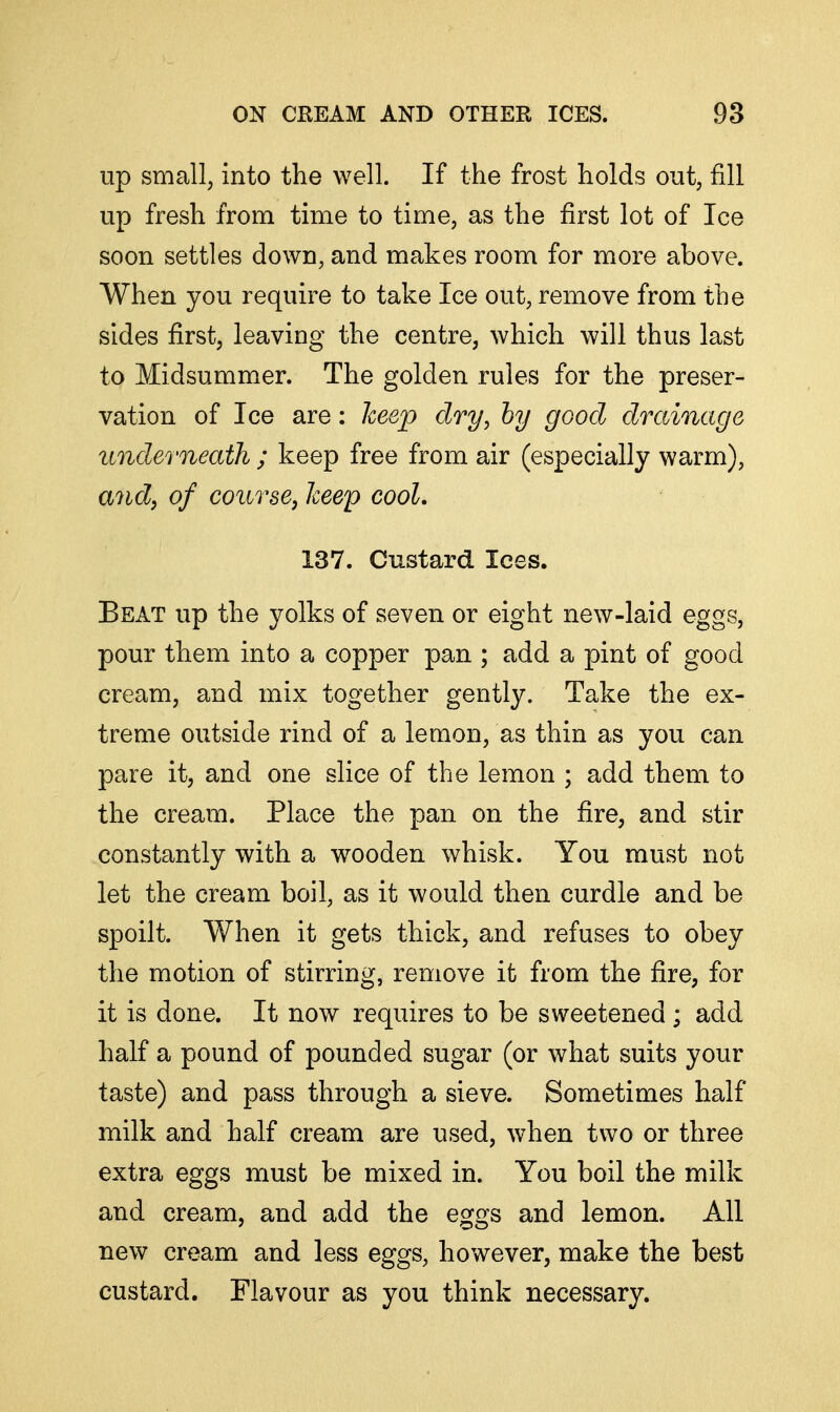 up small, into the well. If the frost holds out, fill up fresh from time to time, as the first lot of Ice soon settles down, and makes room for more above. When you require to take Ice out, remove from the sides first, leaving the centre, which will thus last to Midsummer. The golden rules for the preser- vation of Ice are: keep dry, by good drainage underneath ; keep free from air (especially warm), andj^ of course, keep cool. 137. Custard Ices. Beat up the yolks of seven or eight new-laid eggs, pour them into a copper pan ; add a pint of good cream, and mix together gently. Take the ex- treme outside rind of a lemon, as thin as you can pare it, and one slice of the lemon ; add them to the cream. Place the pan on the fire, and stir constantly with a wooden whisk. You must not let the cream boil, as it would then curdle and be spoilt. When it gets thick, and refuses to obey the motion of stirring, remove it from the fire, for it is done. It now requires to be sweetened ; add half a pound of pounded sugar (or what suits your taste) and pass through a sieve. Sometimes half milk and half cream are used, when two or three extra eggs must be mixed in. You boil the milk and cream, and add the eggs and lemon. All new cream and less eggs, however, make the best custard. Flavour as you think necessary.