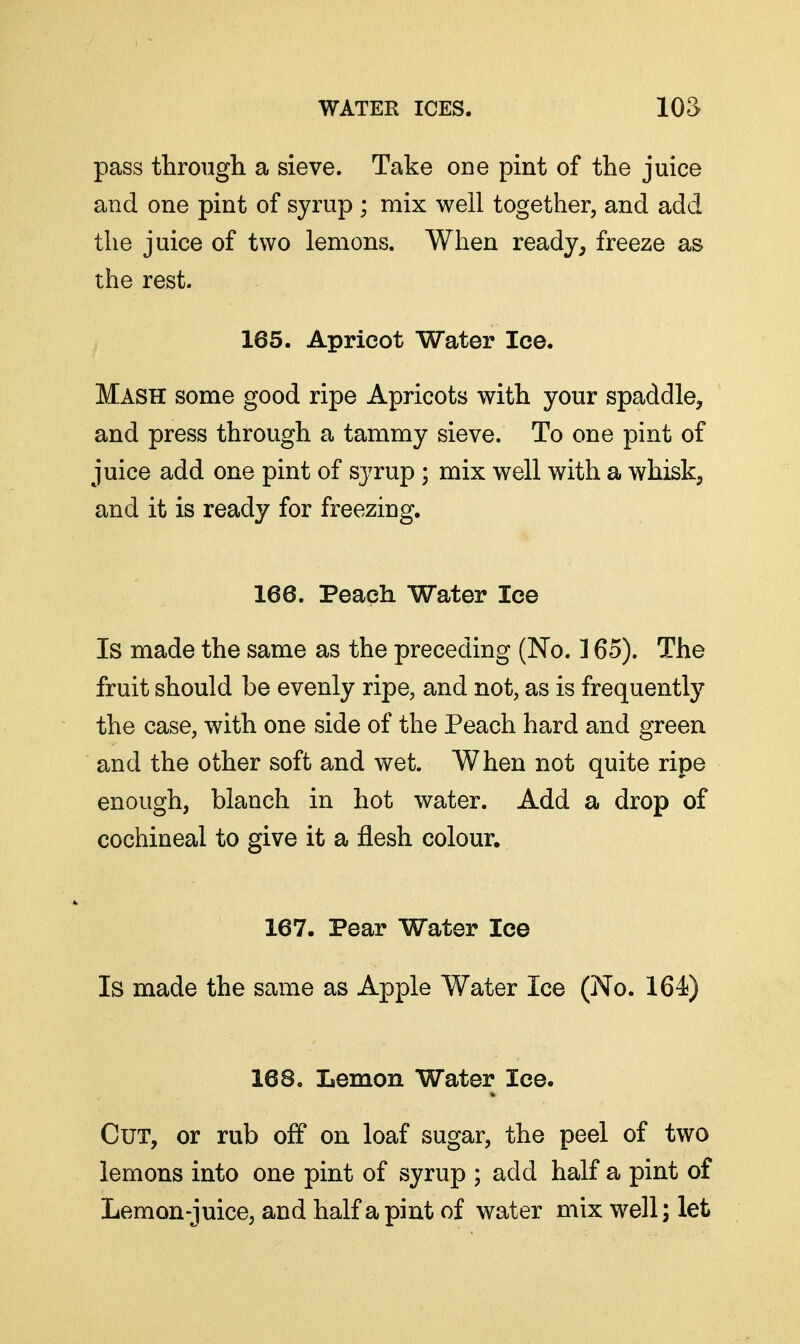 pass through a sieve. Take ODe pint of the juice and one pint of syrup ; mix well together, and add the juice of two lemons. When ready^ freeze as the rest. 165. Apricot Water Ice. Mash some good ripe Apricots with your spaddle, and press through a tammy sieve. To one pint of juice add one pint of sj^rup ; mix well with a whisk, and it is ready for freezing. 166. Peach Water lee Is made the same as the preceding (No. ] 65). The fruit should be evenly ripe, and not, as is frequently the case, with one side of the Peach hard and green and the other soft and wet. When not quite ripe enough, blanch in hot water. Add a drop of cochineal to give it a flesh colour. 167. Pear Water lee Is made the same as Apple Water Ice (No. 164) 168, Lemon Water Ice. Cut, or rub off on loaf sugar, the peel of two lemons into one pint of syrup ; add half a pint of Lemon-juice, and half a pint of water mix well; let