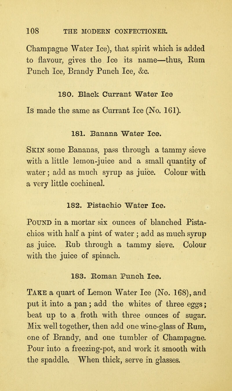 Champagne Water Ice), that spirit which is added to flavour, gives the Ice its name—thus, Rum Punch Ice, Brandy Punch Ice, &c. 180. Black Currant Water lee Is made the same as Currant Ice (No. 161). 181. Banana Water Ice. Skin some Bananas, pass through a tammy sieve with a little lemon-juice and a small quantity of water; add as much syrup as juice. Colour with a very little cochineal. 182. Pistachio Water lee. Pound in a mortar six ounces of blanched Pista- chios with half a pint of water ; add as much syrup as juice. Rub through a tammy sieve. Colour with the juice of spinach. 183. Roman Punch lee. Take a quart of Lemon Water Ice (No. 168), and put it into a pan; add the whites of three eggs; beat up to a froth with three ounces of sugar. Mix well together, then add one wine-glass of Rum, one of Brandy, and one tumbler of Champagne. Pour into a freezing-pot, and work it smooth with the spaddle. When thick, serve in glasses.