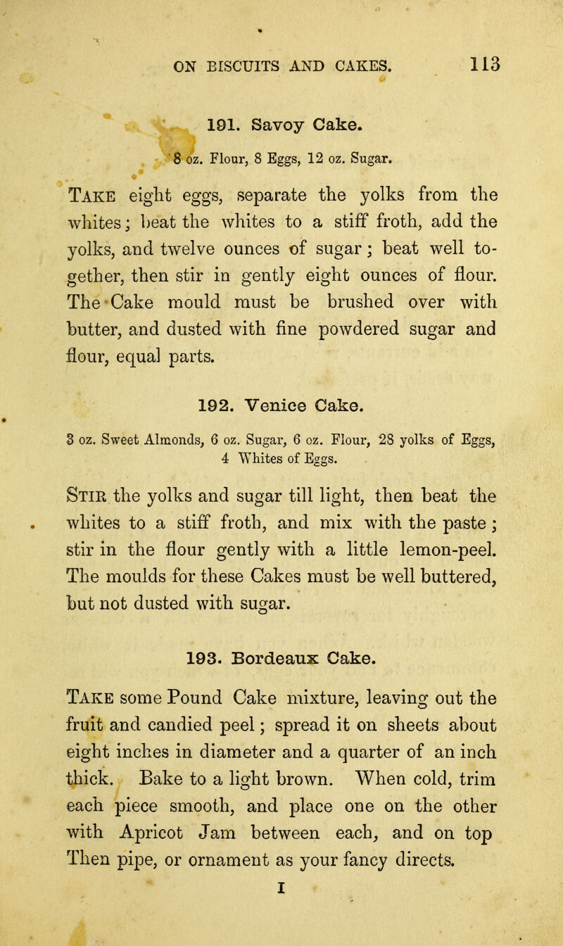 191. Savoy Cake. '8 oz. Flour, 8 Eggs, 12 oz. Sugar. Take eight eggs, separate the yolks from the whites; beat the whites to a stiff froth, add the yolks, and twelve ounces of sugar; beat well to- gether, then stir in gently eight ounces of flour. The Cake mould must be brushed over with butter, and dusted with fine powdered sugar and flour, equal parts. 192. Venice Cake. 3 oz. Sweet Almonds, 6 oz. Sugar, 6 oz. Flour, 28 yolks of Eggs, 4 Whites of Eggs. Stir the yolks and sugar till light, then beat the whites to a stiff froth, and mix with the paste ; stir in the flour gently with a little lemon-peel. The moulds for these Cakes must be well buttered, but not dusted with sugar. 193. Bordeaux Cake. Take some Pound Cake mixture, leaving out the fruit and candied peel; spread it on sheets about eight inches in diameter and a quarter of an inch thick. Bake to a light brown. When cold, trim each piece smooth, and place one on the other with Apricot Jam between each, and on top Then pipe, or ornament as your fancy directs. I