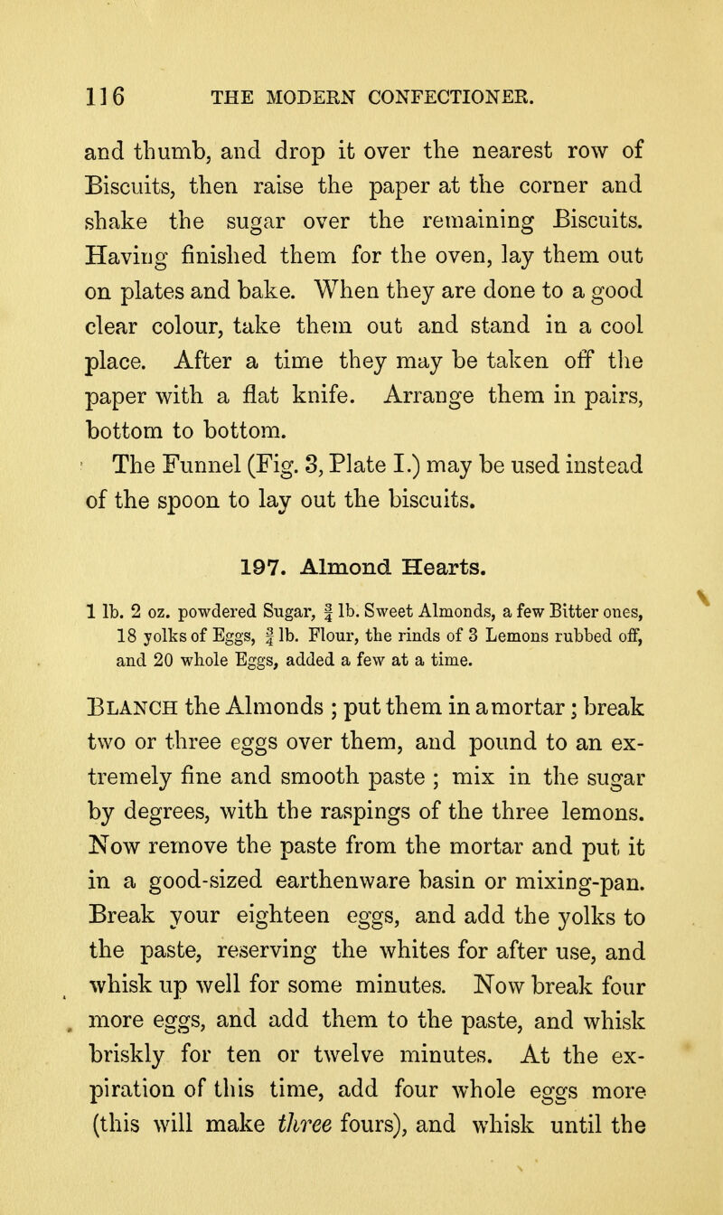 and thumb, and drop it over the nearest row of Biscuits, then raise the paper at the corner and shake the sugar over the remaining Biscuits. Having finished them for the oven, lay them out on plates and bake. When they are done to a good clear colour, take them out and stand in a cool place. After a time they may be taken off the paper with a flat knife. Arrange them in pairs, bottom to bottom. The Funnel (Fig. 3, Plate I.) may be used instead of the spoon to lay out the biscuits. 197. Almond Hearts. 1 lb. 2 oz. powdered Sugar, | lb. Sweet Almonds, a few Bitter ones, 18 yolks of Eggs, f lb. Flour, the rinds of 3 Lemons rubbed off, and 20 whole Eggs, added a few at a time. Blanch the Almonds ; put them in a mortar; break two or three eggs over them, and pound to an ex- tremely fine and smooth paste ; mix in the sugar by degrees, with the raspings of the three lemons. Now remove the paste from the mortar and put it in a good-sized earthenware basin or mixing-pan. Break your eighteen eggs, and add the yolks to the paste, reserving the whites for after use, and whisk up well for some minutes. Now break four more eggs, and add them to the paste, and whisk briskly for ten or twelve minutes. At the ex- piration of this time, add four whole eggs more (this will make three fours), and whisk until the