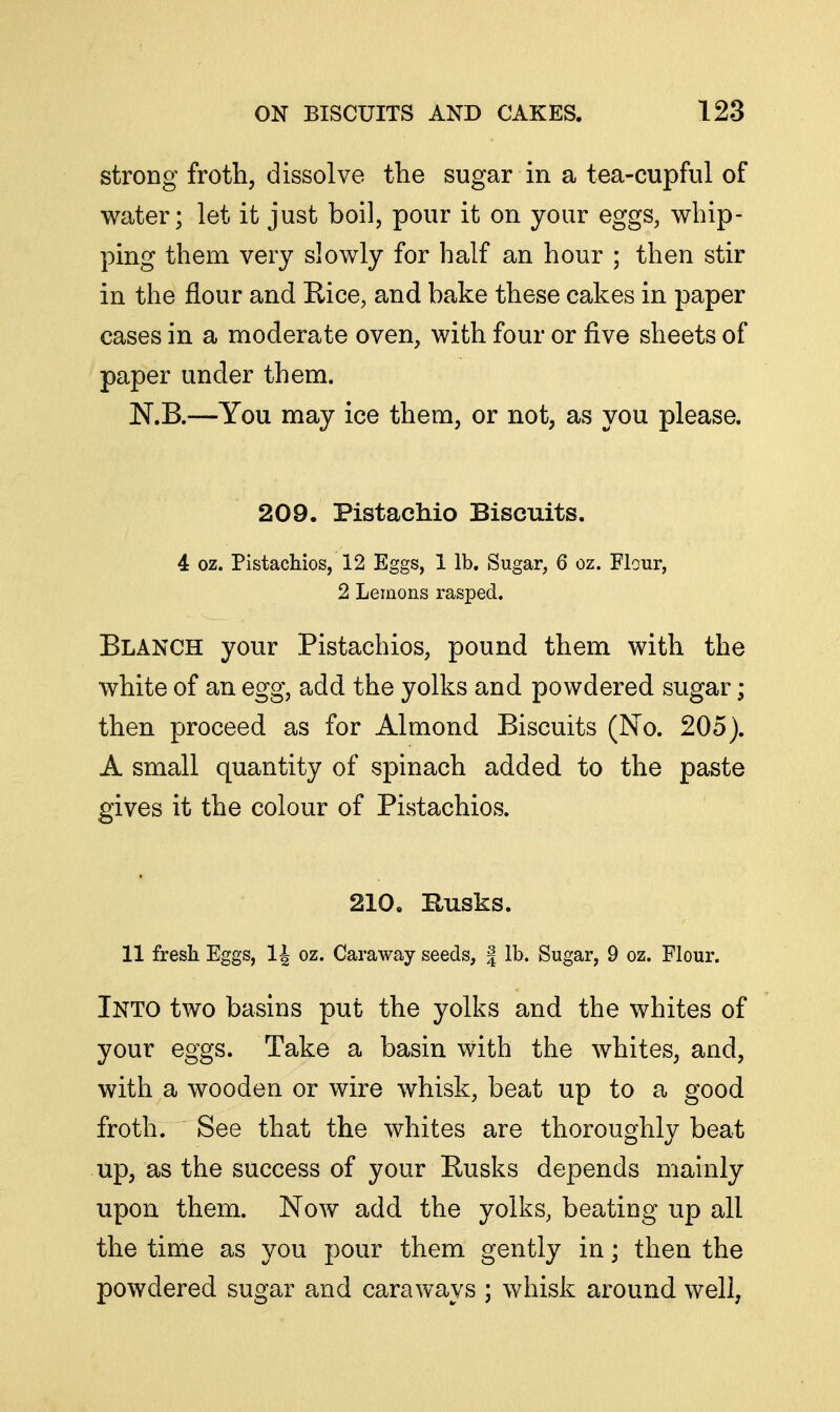 strong froth, dissolve the sugar in a tea-cupful of water; let it just boil, pour it on your eggs, whip- ping them very slowly for half an hour ; then stir in the flour and Rice, and bake these cakes in paper cases in a moderate oven, with four or five sheets of paper under them. N.B.—You may ice them, or not, as you please. 209. Pistachio Biscuits. 4 oz. Pistachios, 12 Eggs, 1 lb. Sugar, 6 oz. Flour, 2 Lemons rasxDed. Blanch your Pistachios, pound them with the white of an egg, add the yolks and powdered sugar; then proceed as for Almond Biscuits (No. 205). A small quantity of spinach added to the paste gives it the colour of Pistachios. 210. Busks. 11 fresh Eggs, 1J oz. Caraway seeds, | lb. Sugar, 9 oz. Flour. Into two basins put the yolks and the whites of your eggs. Take a basin with the whites, and, with a wooden or wire whisk, beat up to a good froth. See that the whites are thoroughly beat up, as the success of your Rusks depends mainly upon them. Now add the yolks, beating up all the time as you pour them gently in; then the powdered sugar and caraways ; whisk around well,