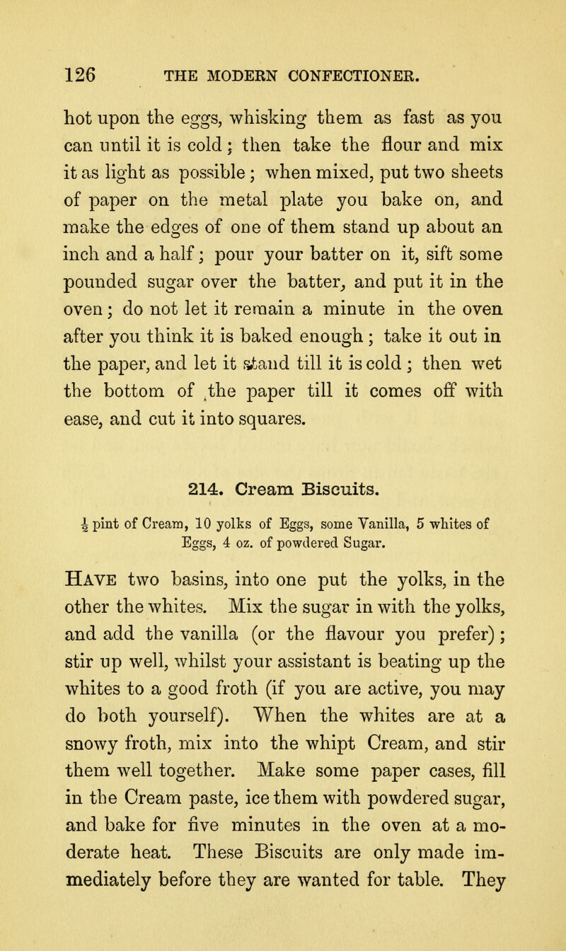 hot upon the eggs, whisking them as fast as you can until it is cold; then take the flour and mix it as light as possible ; when mixed, put two sheets of paper on the metal plate you bake on, and make the edges of one of them stand up about an inch and a half; pour your batter on it, sift some pounded sugar over the batter_, and put it in the oven; do not let it remain a minute in the oven after you think it is baked enough ; take it out in the paper, and let it afcand till it is cold ; then wet the bottom of ^the paper till it comes off with ease, and cut it into squares. 214. Cream Biscuits. 4 pint of Creara, 10 yolks of Eggs, some Vanilla, 5 whites of Eggs, 4 oz. of powdered Sugar. Have two basins, into one put the yolks, in the other the whites. Mix the sugar in with the yolks, and add the vanilla (or the flavour you prefer); stir up well, whilst your assistant is beating up the whites to a good froth (if you are active, you may do both yourself). When the whites are at a snowy froth, mix into the whipt Cream, and stir them well together. Make some paper cases, fill in the Cream paste, ice them with powdered sugar, and bake for five minutes in the oven at a mo- derate heat. These Biscuits are only made im- mediately before they are wanted for table. They