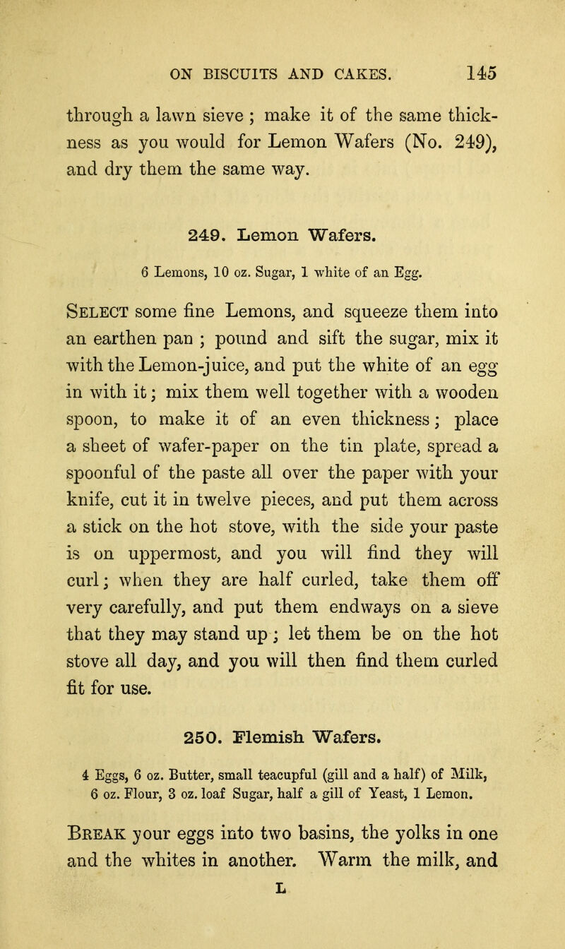 through a lawn sieve ; make it of the same thick- ness as you would for Lemon Wafers (No. 249), and dry them the same way. 249. Lemon Wafers. 6 Lemons, 10 oz. Sugar, 1 white of an Egg. Select some fine Lemons, and squeeze them into an earthen pan ; pound and sift the sugar, mix it with the Lemon-juice, and put the white of an egg in with it; mix them well together with a wooden spoon, to make it of an even thickness; place a sheet of wafer-paper on the tin plate, spread a spoonful of the paste all over the paper with your knife, cut it in twelve pieces, and put them across a stick on the hot stove, with the side your paste is on uppermost, and you will find they will curl; when they are half curled, take them off very carefully, and put them endways on a sieve that they may stand up; let them be on the hot stove all day, and you will then find them curled fit for use. 250. Flemish Wafers. 4 Eggs, 6 oz. Butter, small teacupful (gill and a half) of Milk, 6 oz. Flour, 3 oz. loaf Sugar, half a gill of Yeast, 1 Lemon. Break your eggs into two basins, the yolks in one and the whites in another. Warm the milk, and L