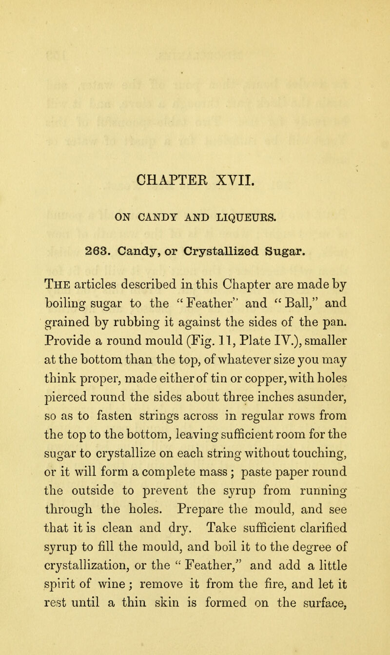 ON CANDY AND LIQUEURS. 263. Candy, or Crystallized Sugar. The articles described in this Cliapter are made by boiling sugar to the  Feather and  Ball, and grained by rubbing it against the sides of the pan. Provide a round mould (Fig. 11, Plate IV.), smaller at the bottom than the top, of whatever size you may think proper, made either of tin or copper, with holes pierced round the sides about three inches asunder, so as to fasten strings across in regular rows from the top to the bottom_, leaving sufficient room for the sugar to crystallize on each string without touching, or it will form a complete mass; paste paper round the outside to prevent the syrup from running through the holes. Prepare the mould, and see that it is clean and dry. Take sufficient clarified syrup to fill the mould, and boil it to the degree of crystallization, or the  Feather, and add a little spirit of wine; remove it from the fire, and let it rest until a thin skin is formed on the surface,