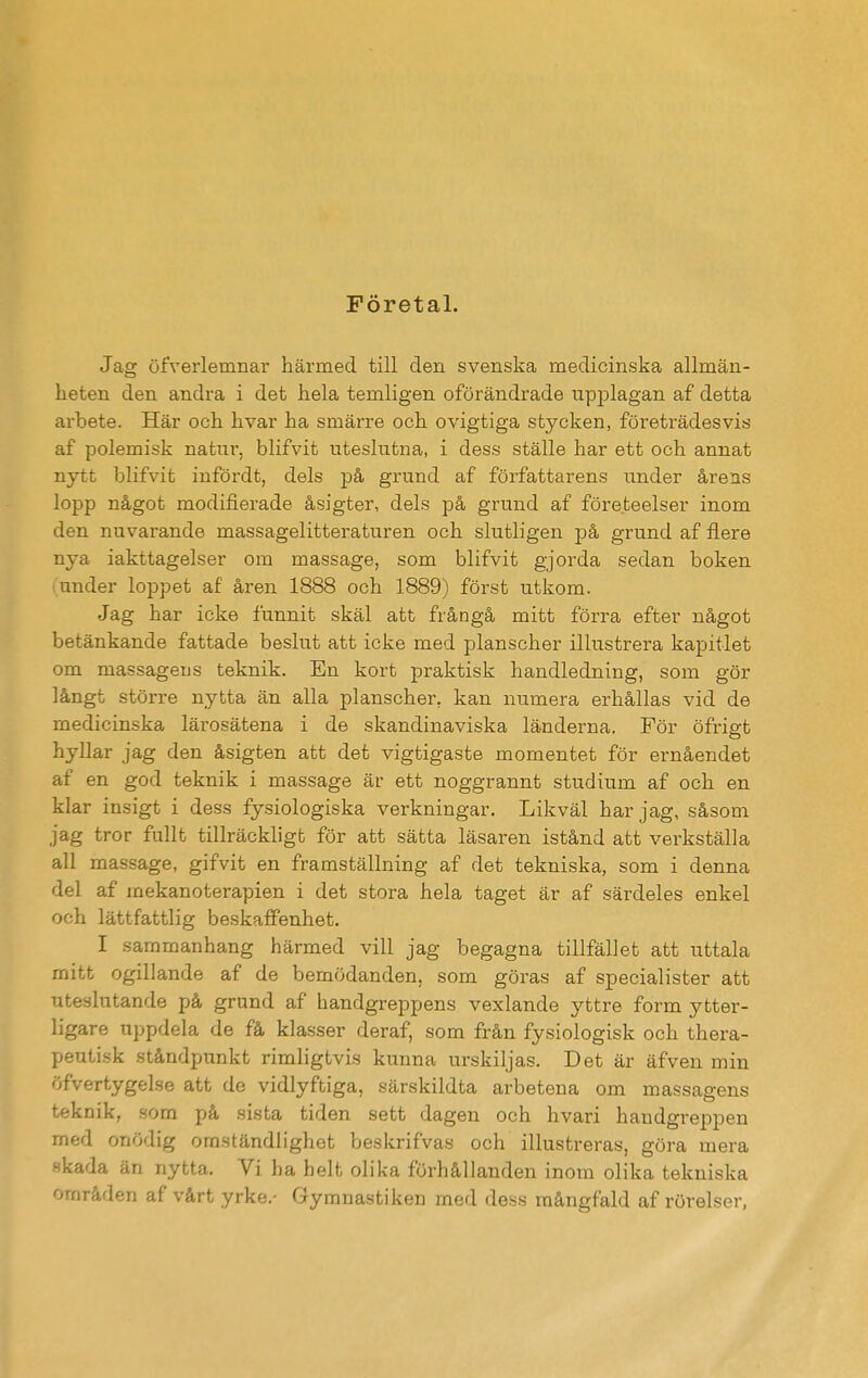 Företal. Jag öfverlemnar härmed till den svenska medicinska allmän- heten den andra i det hela temligen oförändrade upplagan af detta arbete. Här och hvar ha smärre och ovigtiga stycken, företrädesvis af polemisk natur, blifvit uteslutna, i dess ställe har ett och annat nytt blifvit infördt, dels på grund af författarens under årens lopp något modifierade åsigter, dels på grund af företeelser inom den nuvarande massagelitteraturen och slutligen på grund af flere nya iakttagelser om massage, som blifvit gjorda sedan boken iunder loppet af åren 1888 och 1889) först utkom. Jag har icke funnit skäl att frångå mitt förra efter något betänkande fattade beslut att icke med planscher illustrera kapitlet om massagens teknik. En kort praktisk handledning, som gör långt större nytta än alla planscher, kan numera erhållas vid de medicinska lärosätena i de skandinaviska länderna. För öfrigt hyllar jag den åsigten att det vigtigaste momentet för ernåendet af en god teknik i massage är ett noggrannt studium af och en klar insigt i dess fysiologiska verkningar. Likväl har jag, såsom jag tror fullt tillräckligt för att sätta läsaren istånd att verkställa all massage, gifvit en framställning af det tekniska, som i denna del af mekanoterapien i det stora hela taget är af särdeles enkel och lättfattlig beskaffenhet. I sammanhang härmed vill jag begagna tillfället att uttala mitt ogillande af de bemödanden, som göras af specialister att uteslutande på grund af handgreppens vexlande yttre form ytter- ligare uppdela de få klasser deraf, som från fysiologisk och thera- peutisk ståndpunkt rimligtvis kunna urskiljas. Det är äfven min öfvertygelse att de vidlyftiga, särskildta arbetena om massagens teknik, som på sista tiden sett dagen och hvari handgreppen med onödig omständlighet beskrifvas och illustreras, göra mera skada än nytta. Vi ha helt olika förhållanden inom olika tekniska områden af vårt yrke.- Gymnastiken med dess mångfald af rörelser,