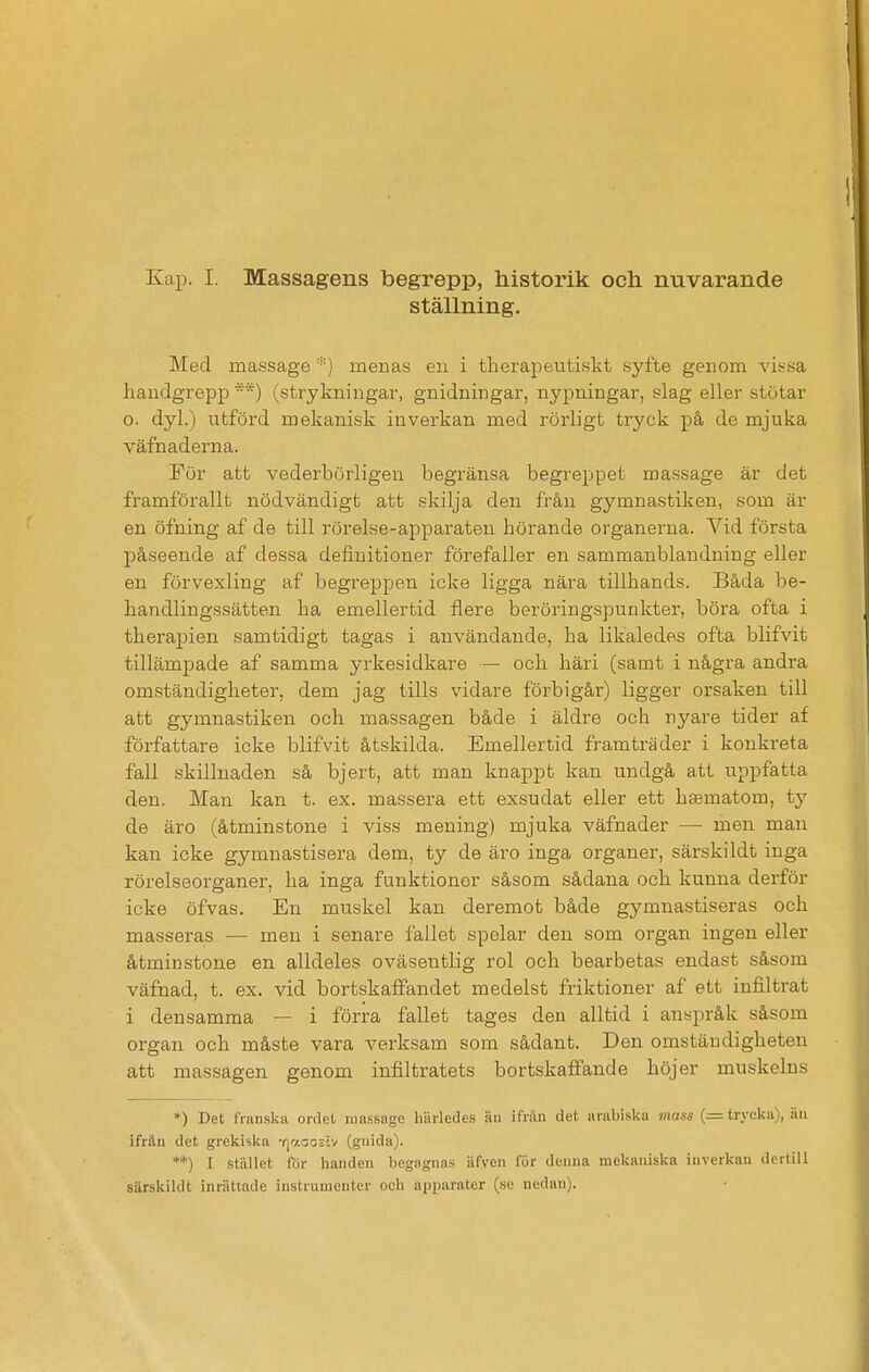 ställning. Med massage menas eu i tlierapeutiskt syfte genom vif-sa handgrepp*) (strykningar, gnidningar, nypningar, slag eller stötar o. dyl.) utförd mekanisk inverkan med rörligt tr3'ck på de mjuka väfnaderna. Fur att vederbörligen begränsa begreppet massage är det framförallt nödvändigt att skilja den från gymnastiken, som är en öfning af de till rörelse-apparaten hörande organerna. Vid första påseende af dessa definitioner förefaller en sammanblandning eller en förväxling af begreppen icke ligga nära tillhands. Båda be- handlingssätten ha emellertid flere beröringspunkter, böra ofta i therapien samtidigt tagas i användande, ha likaledes ofta blifvit tillämpade af samma yrkesidkare — och häri (samt i några andra omständigheter, dem jag tills vidare förbigår) ligger orsaken till att gymnastiken och massagen både i äldre och nyare tider af författare icke blifvit åtskilda. Emellertid framträder i konkreta fall skillnaden så bjert, att man knappt kan undgå att uppfatta den. Man kan t. ex. massera ett exsudat eller ett hsematom, ty de äro (åtminstone i viss mening) mjuka väfnader — men man kan icke gymnastisera dem, ty de äro inga organer, särskildt inga rörelseorganer, ha inga funktioner såsom sådana och kunna derför icke öfvas. En muskel kan deremot både gymnastiseras och masseras — men i senare fallet spelar den som organ ingen eller åtminstone en alldeles oväsentlig rol och bearbetas endast såsom väfnad, t. ex. vid bortskaffandet medelst friktioner af ett infiltrat i densamma — i förra fallet tages den alltid i anspråk såsom organ och måste vara verksam som sådant. Den omständigheten att massagen genom infiltratets bortskaffande höjer muskelns *) Det tViuiska ordet iiia.ssage hiirledes äii ifriln det arabiska mass (= trycka), äu ifrän det grekiska •rjacoslv (gnida). **) I stäillet for handen begagnas äfven för deiuia mekaniska inverkan dcrtill särskildt inriittade instruiuenter och apparater (se nedan).