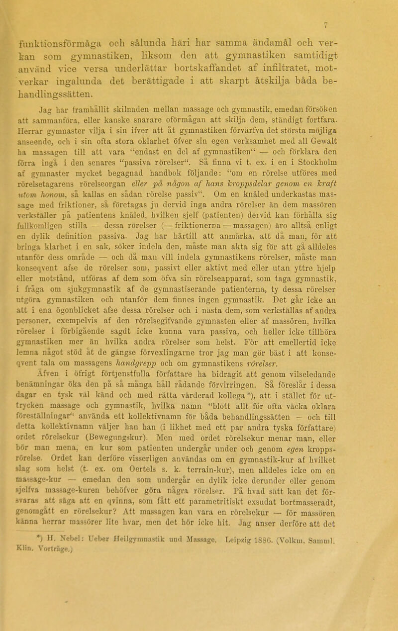 funktionsförmåga och sålunda häri har samma ändamål och ver- kan som gymnastiken, liksom den att gymnastiken samtidigt använd vice versa underlättar bortskaflfandet af infiltratet, mot- verkar ingalunda det berättigade i att skarpt åtskilja båda be- haudlingssätten. Jag bar framhållit skilnaden mellan massage och gymnastik, emedan försöken att sammanföra, eller kanske snarare oförmågan att skilja dem, ständigt fortfara. Herrar gymnaster vilja i sin ifver att åt gymnastiken förvärfva det största möjliga anseende, och i sin ofta stora oklarhet öfver sin egen verksamhet med all Gewalt ha massagen till att vara endast en del af gymnastiken — och förklara den föiTa ingå i den senares passiva rörelser. Så finna vi t. ex. i en i Stockholm af gymnaster mycket begagnad handbok följande: om en rörelse utföres med rörelsetagarens rörelseorgan eller på någon af hans kroppsdelar genom en Tcraft utom honom, sa kallas en sådan rörelse passiv. Om en knäled underkastas mas- sage med friktioner, så företagas ju dervid inga andra rörelser än dem massören verkställer på patientens knäled, hvilken sjelf (patienten) deivid kan förhålla sig fullkomligen stilla — dessa rörelser (= friktionerna = massagen) äro alltså enligt en dylik definition passiva. Jag har härtill att anmärka, att då man, för att bringa klarhet i en sak, söker indela den, måste man akta sig för att gå alldeles utanför dess område — och då man vill indela gymnastikens rörelser, måste man konseqvent afse de rörelser som, passivt eller aktivt med eller utan yttre hjelp eller motstånd, utföras af dem som öfva sin rörelseappai-at, som taga gymnastik, i fråga om sjukgymnastik af de gymnastiserande patienterna, ty dessa rörelser utgöra gymnastiken och utanför dem finnes ingen gymnastik. Det går icke an att i ena ögonblicket afse dessa rörelser och i nästa dem, som verkställas af andra personer, exempelvis af den rörelsegifvande gymnasten eller af massören, hvilka rörelser i förbigående sagdt icke kunna vara passiva, och heller icke tillhöra gymnastiken mer än hvilka andra rörelser som helst. För att emellertid icke lemna något stöd åt de gängse förvexlingarne tror jag man gör bäst i att konse- qvent tala om massagens handgrepp och om gymnastikens rörelser. Äfven i öfrigt förtjenstfulla författare ha bidragit att genom vilseledande benämningar öka den på så många håll rådande förvirringen. Så föreslär i dessa dagar en tysk väl känd och med rätta värderad kollega*), att i stället för ut- trycken massage och gymnastik, hvilka namn blott allt för ofta väcka oklara föreställningar använda ett kollektivnamn för båda behandlingssätten - och till detta kollektivnamn väljer han han (i likhet med ett par andra tyska författare) ordet rörelsekur (Bewegungskur). Men med ordet rörelsekur menar man, eller bör man mena, en kur som patienten undergår under och genom egen kropps- rörelse. Ordet kan derföre visserligen användas om en gymnastik-kur af hvilket slag som helst (t. ex. om Oertels s. k. terrain-kur), men alldeles icke om en massage-kur — emedan den som undergår en dylik icke derunder eller genom sjelfva massage-kuren behöfvcr göra några rörelser. På hvad sätt kan det för- -.varas att säga att en qvinna, som fått ett parametritiskt exsudat bortmasseradt, genomgått en rörelsekur? Att massagen kan vara en rörelsekur — för massören känna herrar massörer lite hvar, men det hör icke hit. Jag anser derföre att det *) H. Nebel: Ueber Heilgyninastik uiul Massage. Leipzig 183G. (Yolkm. Samuil. Klin. Vorträge.j