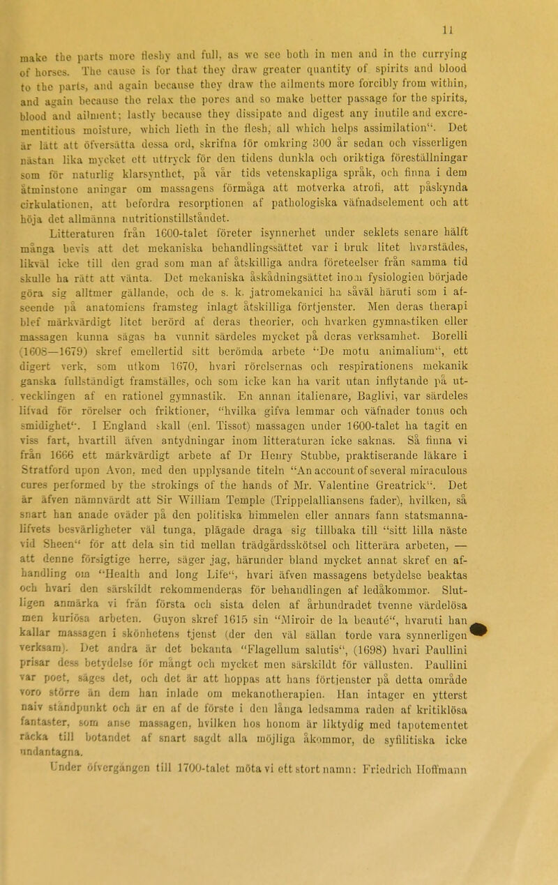 make the parts nioro fleshy and full, as wc sce botli in men and in thc currying of horses. The cause is for that they draw greatcr qiiantity of spirits and blood to thc parts, and again because they draw thc ailracnts morc forcibly from within, and again because the relax thc pores and so make better passage for the spirits, blood and ailnient; lastly because they dissipate and digest any inutile and excre- mentitious moisture, which lieth in the flesh, all which helps assimilation. Det är lätt att öfversutta dessa ord, skrifna lör omkring 300 år sedan och visserligen nästan lika mycket ett uttryck för den tidens dunkla och oriktiga föreställningar >om för naturlig klarsynthct, på vår tids vetenskapliga språk, och finna i dem åtminstone aningar om massagens förmåga att motverka atrofi, att påskynda cirkulationen, att befordra resorptionen af pathologiska väfnadselement och att höja det allmänna nutritionstillståndet. Litteraturen från 1600-talet företer isynnerhet under seklets senare hälft många bevis att det mekaniska behandlingssättet var i bruk litet hvarstädes, likväl icke till den grad som man af åtskilliga andra företeelser från samma tid skulle ha rätt att vänta. Det mekaniska åskådningsättet ino.u fysiologien började göra sig alltmer gällande, och de s. k. jatromekanici ha såväl häruti som i af- seende på anatomiens framsteg inlagt åtskilliga förtjenster. Men deras therapi blcf märkvärdigt litet berörd af deras theorier, och hvarken gymnastiken eller massagen kunna sägas ha vunnit särdeles mycket på deras verksamhet. Borelli 160S—1679) skref emellertid sitt berömda arbete ''De mofu animalium, ett digert verk, som utkom 1670, hvari rörelsernas och respirationens mekanik ganska fullständigt framställes, och som icke kan ha varit utan inflytande på ut- vecklingen af en rationel gymnastik. En annan italienare, Baglivi, var särdeles lilvad för rörelser och friktioner, hvilka gifva lemmar och väfnader tonus och smidighet'-. I England ikall (enl. Tissot) massagen under 1600-talet ha tagit en viss fart, hvartill äfven antydningar inom litteraturen icke saknas. Så finna vi från 1666 ett märkvärdigt arbete af Dr Henry Stubbe, praktiserande läkare i Stratford upon Avon, med den upplysande titeln An account of several rairaculous cures performed by the strokings of the hands of Mr. Valentine Greatrick. Det är äfven nämnvärdt att Sir William Temple (Trippelalliansens fader), hvilken, så snart han anade oväder på den politiska himmelen eller annars fann statsmanna- lifvets besvärligheter väl tunga, plägade draga sig tillbaka till sitt lilla näste vid Sheen för att dela sin tid mellan trädgårdsskötsel och litterära arbeten, — att denne försigtige herre, säger jag, härunder bland mycket annat skref en af- handling om Health and long Life, hvari äfven massagens betydelse beaktas och hvari den särskildt rekommenderas för behandlingen af ledåkommor. Slut- ligen anmärka vi från första och sista delen af århundradet tvenne värdelösa men kuriösa arbeten. Guyon skref 1615 sin Miroir de la bcauté, hvaruti han kallar massagen i skönhetens tjenst (der den väl sällan torde vara synnerligen^ verksam). Det andra är det bekanta Flagellum salutis, (1698) hvari Paullini prisar dess betydelse för mångt och mycket men särskildt för vällusten. Paullini var poet, säges det, och det är att hoppas att hans förtjenster på detta område voro större än dem han inlade om mekanotherapien. Han intager en ytterst naiv ståndpunkt och är en af de förste i den långa ledsamma raden af kritiklösa fantaster, som anse massagen, hvilken hos honom är liktydig med tapotcmentet räcka till botandet af snart sagdt alla möjliga åkommor, de syfilitiska icke undantagna. Under öfvcrgångcn till 1700-talet möta vi ett stort namn: Friedrich lloftniann