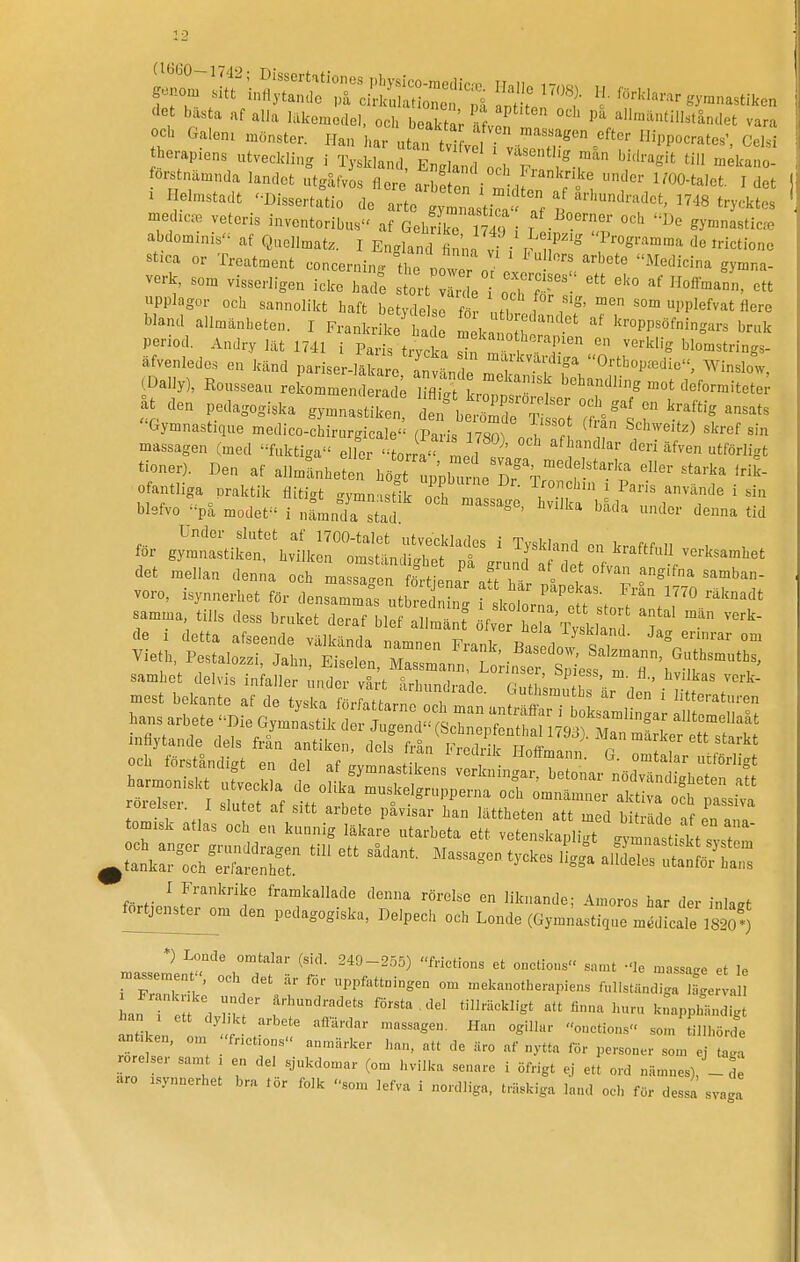det bästa af alla läkemedel, och boaktä'r Sv n ^'^'i^tändet vara och Galen, mönster. Han har utan tvl^ rvä^r'™ 'PP^-'-'. Celsi herap.ens utveckling i Tyskland, EnS ochT ''-i™' forstnämnda landet utgåfvos flere arlfon ! u ^'^O-talet. Idet . Helmstadt '•Dissert.Uio de T^o g^ Ja'?^ af är,„„,, ^^^^3 ^^^.^^^^^^ medlem veteris inventoribus af GehX m?,- '^h ^^e gymnasticm abdominis af Qnellmatz. I England t na v/i 1^1'' irictione Bt.ca or Treatment concernin. the oowTn ' ^^I-^dicina gymna- verk, som visserligen icke had; stort Ir e Z^T upplagor och sannolikt haft betydelse Z nf, I , ^' PPlefvat flere bland allmänheten. I FrankrS^ J m ka [h ' kroppsöfningars bruk period, Andry lät 1741 i Paris trvcka ''.'^''^^Pi^'^ verklig blomstrings- äfvenledes en känd pariser m Z »'^^-kvärdiga Orthop^die, Winslow (Daily), Rousseau reLmm n iS kroTns'^? åt clen pedagogiska gymnastiken ^ ^ beZr^:; ^1 T ^ '■Gymnastique medico-chirurgicale (Paris 17Sornn, ^ T ^'^''''^'^ '^''^ '^^ massagen (med fuktiga eller torra' Ld ''^^ ^förligt tioner). Den af allmänheten höt upUTrne n?^''^^-^*^.^'^''^ ^'^^-'^^ ofantliga praktik flitigt gymn.stfk och T-- ' '^''^'^ ' blefvo på modet i nämnda stad ^ '^'^^ f^r gj;:n::tiSr\:Sk~LS^ ^ r^-^--^ -ksamhet det mellan den.a och mass^ fS naT ar:^ ^^^^ voro, isynnerhet för densamma^ utbred Ik lor a' Jt^storiTtV''■''^'^ samma tills dess bruket deraf blef allmän öfver heU Tysklaml T! de I detta afseende välkända namnen Frank Basedow i, Vieth, Pestalozzi, Jahn, Eiselen, Massmann LoH^ser samhet delvis infaller iindo,- uS,.)- i , ' ^'^er, öpiess, m. fl., hvilkas verk- inflytande dels från antiken, deh fränSSiirH ffm if' ^^G ^ I Frankrike framkallade denna rörelse en liknande; Amorös har der inlagt ft-tjei^m den pedagogiska, Delpech och Londe (Gym^astique mSLale 182o') *) Londe omtalar (sid. 249-255) frictions et onctions samt -le massa.e et le i ' , PP^^^-^-S- - .nekanotherapiens ful.st.ndiga e a L tt ln  f''r'''!'''' ^^»'^ -'^l att finna huru k:app:...digt antiken ,„ i^'- ; . ''^ ö^de antiken, om 'fnetions anmärker han, att de äro af nytta för personer som ei taga rörelser samt i en del sjukdomar (om hvilka senare i öfrigt ej ett ord namnes), - aro .synnerhet bra lör folk som lefva i nordliga, trä.kiga land ocli för dessa svaga