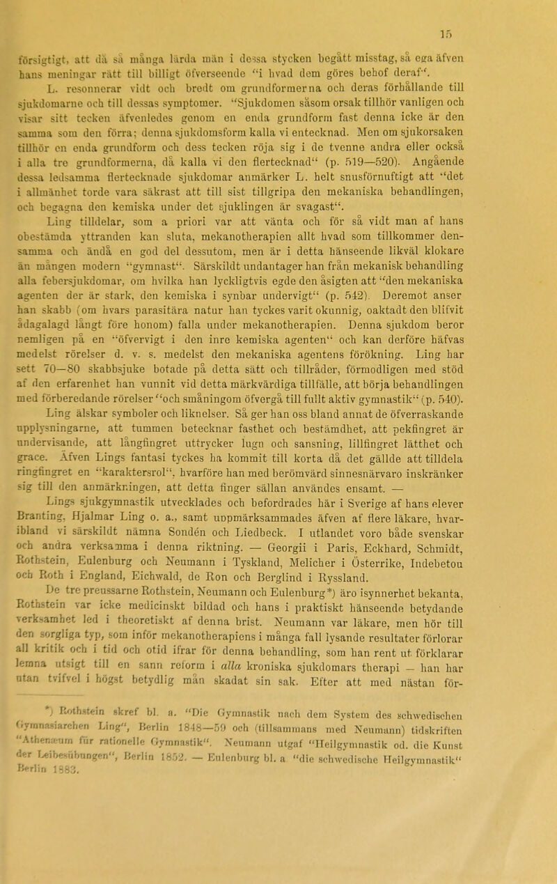 försigtigt, att då så många lurda män i do?sa stycken begått misstag, så eera äfven hans meningar rätt till billigt öfverseende i hvad dem göres behof deraf '. L. resonnerar vidt och bredt om grundformerna och deras förhållande till sjukdomarne och till dessas symptomer. Sjukdomen såsom orsak tillhör vanligen och visar sitt tecken äfvenledes genom en enda grundform fast denna icke är den samma som den förra; denna sjukdomsform kalla vi entecknad. Men om sjukorsaken tillhör en enda grundform och dess tecken röja sig i de tvenne andra eller också i alla tre grundformerna, då kalla vi den fiertecknad (p. 519—520). Angående dessa ledsamma fiertecknade sjukdomar anmärker L. helt snusförnuftigt att ''det i allmänhet torde vara säkrast att till sist tillgripa den mekaniska behandlingen, och begagna den kemiska under det sjuklingen är svagast. Ling tilldelar, som a priori var att vänta och för så vidt man af hans obestämda yttranden kan sluta, mekanotherapien allt hvad som tillkommer den- samma och ändå en god del dessutom, men är i detta hänseende likväl klokare än mängen modern gymnast. Säi'skildt undantager han från mekanisk behandling alla febei-sjukdomai-, om hvilka han lyckligtvis egde den åsigten att den mekaniska agenten der är stark, den kemiska i synbar undervigt (p. 542), Doremot anser han skabb (om hvars parasitära natur han tyckes varit okunnig, oaktad t den bli fvit ådagalagd långt före honom) falla under mekanotherapien. Denna sjukdom beror nemligen på en öfvervigt i den inro kemiska agenten och kan derföre häfvas medelst rörelser d. v. s. medelst den mekaniska agentens förökning. Ling har sett 70—80 skabbsjuke botade på detta sätt och tillråder, förmodligen med stöd af den erfarenhet han vunnit vid detta märkvärdiga tillfälle, att börja behandlingen med förberedande rörelser och småningom öfvergå till fullt aktiv gymnastik (p. 540). Ling älskar symboler och liknelser. Så ger han oss bland annat de öfverraskande npplysningarne, att tummen betecknar fasthet och bestämdhet, att pekfingret är undervisande, att långfingret uttrycker lugn och sansning, lillfingret lätthet och grace. Äfven Lings fantasi tyckes ha kommit till korta då det gällde att tilldela ringfingret en karaktersrol, hvarföre han med berömvärd sinnesnärvaro inskränker sig till den anmärkningen, att detta finger sällan användes ensamt. — Lings sjukgymnastik utvecklades och befordrades här i Sverige af hans elever Branting, Hjalmar Ling o. a., samt uopmärksammades äfven af flere läkare, hvar- ibland vi särskildt nämna Sondén och Liedbeck. I utlandet voro både svenskar och andra verksanma i denna riktning. — Georgii i Paris, Eckhard, Schmidt, Rothstein, Eulenburg och Neumann i Tyskland, Melicher i Österrike, Indebetou och Roth i England, Eichwald, de Ron och Berglind i Ryssland. De tre preussarne Rothstein, Neumann och Eulenburg*) äro isynnerhet bekanta, Rothstein var icke medicinskt bildad och hans i praktiskt hänseende betydande verksamhet led i theoretiskt af denna brist. Neumann var läkare, men hör till den sorgliga typ, som inför mekanotherapiens i många fall lysande resultater förlorar all kritik och i tid och otid ifrar för denna behandling, som han rent ut förklarar lerana utsigt till en sann reform i alla kroniska sjukdomars therapi - han har ntan tvifvel i högst betydlig mån skadat sin sak. Efter att med nästan för- *; ftoth.stein skref bl. a. Die Gymnastik nach dem System des Bchwedischen f.yranasiarchen Ling, Berlin 18J8—59 och (tillsammans med Neumann) tidskriften Athenfeum fiir rationelle Gymnastik. Neumann utgaf Ileilgymnastik cd. die Kunst der Uibesiibnngen, Berlin isry2. - Eulenburg bl. a die scbwedische Heilgymnastik Kerlin 1883.