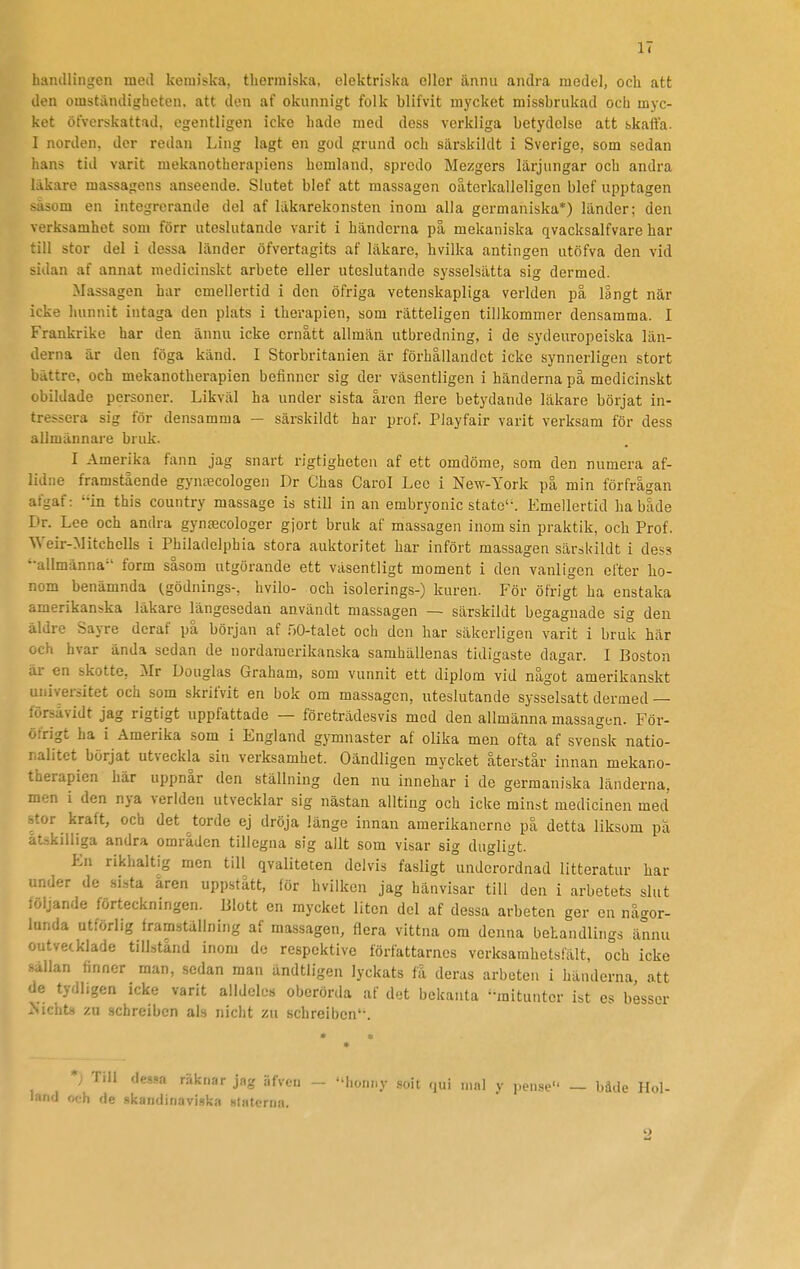 handlingen med kemiska, therraiska, elektriska eller ännu andra model, och att den omständigheten, att den af okunnigt folk blifvit mycket missbrukad och myc- ket öfverskattad, egentligen icke hade med dess verkliga betydelse att skaffa. I norden, der redan Ling lagt en god grund och särskildt i Sverige, som sedan hans tid varit mekanotherapiens hemland, spredo Mezgers lärjungar och andra läkare massagens anseende. Slutet blef att massagen oåterkalleligen blef upptagen säsom en integrerande del af läkarekonsten inom alla germaniska*) länder; den verksamhet som förr uteslutande varit i händerna på mekaniska qvacksalfvare har till stor del i dessa länder öfvertagits af läkare, hvilka antingen utöfva den vid sidan af annat medicinskt arbete eller uteslutande sysselsätta sig dermed. Massagen har emellertid i den öfriga vetenskapliga verlden på långt när icke hunnit intaga den plats i therapien, som rätteligen tillkommer densamma. I Frankrike har den ännu icke ernått allmän utbredning, i de sydeuropeiska län- derna är den föga känd. I Storbritanien är förhållandet icke synnerligen stort bättre, och mekanotberapien befinner sig der väsentligen i händerna pa medicinskt obildade personer. Likväl ha under sista aren fiere betydande läkare börjat in- tressera sig för densamma — särskildt har prof. Playfair varit verksam för dess allmännare bruk. I Amerika fann jag snart rigtigheten af ett omdöme, som den numera af- lidne framstående gynrecologen Dr Chas Carol Lee i New-York på min förfrågan afgaf: in this country massage is still in an embryonic stato'-. Emellertid ha både Dr. Lee och andra gynjecologer gjort bruk af massagen inom sin praktik, och Prof. Weir-Mitchells i Philadelphia stora auktoritet har infört massagen särskildt i dess ••allmänna-' form såsom utgörande ett väsentligt moment i den vanligen efter ho- nom benämnda (.gödnings-, hvilo- och isolerings-) kuren. För öfrigt ha enstaka amerikanska läkare längesedan användt massagen — särskildt begagnade sig den äldre Sayre dcraf på början af nO-talet och den har säkerligen varit i bruk här och hvar ända sedan de nordamerikanska samhällenas tidigaste dagar. I Boston är en skotte, Mr Douglas Graham, som vunnit ett diplom vid något amerikanskt universitet och som skrifvit en bok om massagen, uteslutande sysselsatt dermed — försävidt jag rigtigt uppfattade — företrädesvis med den allmänna massagen. För- öfrigt ha i Amerika som i England gymnaster af olika men ofta af svensk natio- nalitet börjat utveckla sin verksamhet. Oändligen mycket återstår innan mekano- tberapien här uppnår den ställning den nu innehar i de germaniska länderna, men i den nya verlden utvecklar sig nästan allting och icke minst medicinen med stor kraft, och det torde ej dröja länge innan amerikanerne på detta liksom pa åtskilliga andra områden tillegna sig allt som visar sig dugligt. En rikhaltig men till qvaliteten delvis fasligt underordnad litteratur har under de si.sta aren uppstått, för hviikcn jag hänvisar till den i arbetets slut : oljande förteckningen. Blott en mycket liten del af dessa arbeten ger en någor- lunda utförlig framställning af massagen, flera vittna om denna behandlings ännu outvetklade tillstånd inom de respektive författarnes verksamhetsfält, och icke -Allan finner man, sedan man ändtligen lyckats få deras arbeten i händerna, att le tydligen icke varit alldeles oberörda af det bekanta ''mitunter ist es besser .-■ichtH zn scbreiben als nicht zu schreiben'-. *; Till de.s.«a räknar jag iifveii land och de skandinavisk,-! slatcrna. honny soit qui mal y pense — bäde Hol-