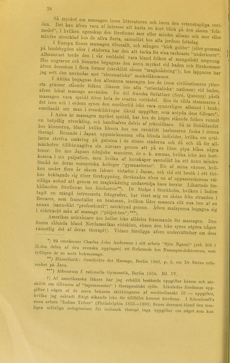 medel'-, x hvilken egenskap den förefinnes mer eller mndea f ' ^''Ik- xnznaro utveckla.1 hos de allra flesta, sannolikt hos a^a r e ZsL ™ pa laÄr 1 sS: -'^'^ ^^^---a) Allmännast torde den i y^ ZrlL^r.^ n V Hos ungrarna och finna ne beZnaf l r«I»-ng- äfven dessutom i flora rmer^?! i, sr f '^ iag sett den användas .or^^htmtult-lÄ^^^ ^^r sta gLrttSTik:; a!3\rsr^>^°^ f/t äfven lokal massage använde En de fr V ^f^'''' massagen vara spfidd öfv^ hela d strt  M^^^^^^^^ P-ta det inre och i södern synes den emellert d ic e 1 ! r ^'''^ ^^ammarne i emellanåt ser man i rLskildri.gaf ^/t;^:^^S^Sii^^ hos kineserna, bland hviika liksom hos oss särskMt ,^1: förhållandet tri;';; ^^'P^™-.-- •^-^•^^ kunskaper sannolikth ett tL mindre Z lZ ZTe ^•^^^^-^^^'^^-•.gy-asterne^ En af mina vänne, ; i! Ken under flere ar såsom läkare vistades i Japan, och vid ett besök i ett thP hu beklagade sig öfver förstoppning, förvånades öfver en af upDasrrLrn  villiga anbud att genom en magknädning undanrödja harbes^r L k d S ha anden forefinnas hos hindnerne-j. Dr Stolpe i Stockholm, hvHke Indi agit en mängd intressanta fotografier, har visat mig en sådan frän tranden Benares som framställer en brahman, hvilken låter massera sitt ena ben a i annan sannolikt -professioneP) mörkhyad person. Äfven malaye na beZna s 1 vidsträckt mån af massage (pidjet-ten'-) ***) ''^ema oegagna sig Amerikas urinvånare äro heller icke alldeles främmande för massagen Den finnes saliin a bland Nordamerikas rödskinn, ehuru den icke synes u göra nå^o v^asenthg^l af deras therapit). Vidare föreligga äfven underrättelser om dfs *) Sä omDännier Charles John Andersson i sitt arbete Sjöu Ngami (sid. 30G i nclligen ar en sorts bukmassage. renhet*pä™vr '''^ ''''' ***) Athenreum f. rationelle Gymnastik, Berlin 1854. Bd. IV. .tiiu^^ Af amerikanska läkare har jag erhällit'bestämda uppgifter härom och sär- skildt om tillvaron af tapotementet i therapeotiskt syfte. Likaledes förefiunas u,,n- gitier , uägra af de mera bekanta skildringarne af nordindianskt lif _ uppsjifter hvilka jag oaktadt flitigt sökande icke för tillfället kunnat återfinna. I Schooloraffs stora arbete Indian Tribes (Plnladelphia 1853-1860) linnes deremot bland den tem- ligen utförliga redogörelsen för indiansk therapi inga uppgifter om något som kan