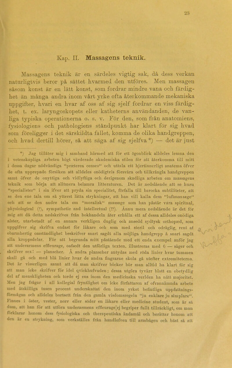 Kap. II. Massagens teknik. Massagens teknik är en särdeles vigtig sak, då dess verkan naturligtvis beror på sättet hvarmed den ntföres. Men massagen såsom konst är en lätt konst, som fordrar mindre vana och färdig- het än många andra inom vårt yrke ofta återkommande mekaniska uppgifter, hvari en hvar af oss af sig sjelf fordrar en viss färdig- het, t. ex. laryngoskopets eller katheterns användanden, de van- liga typiska operationerna o. s. v. För den, som från anatomiens, fysiologiens och pathologiens ståndpunkt har klart för sig livad som föreligger i det särskildta fallet, komma de olika handgreppen, och hvad dertill hörer, så att säga af sig sjelfva *) — det är just *) Jag tillåter mig i sambaud härmed att för ett ögonblick alldeles lemna den i vetenskapliga arbeten högt värderade akademiska stilen för att återkomma till mitt i dessa dagar nödvändiga prteterea censeo och uttala ett hjertinnerligt anatema öfver de ofta upprepade försöken att alldeles onödigtvis försvåra och tillkrångla handgreppen samt öfver de onyttiga och vidlyftiga och derigenom skadliga arbeten om massagens teknik som börja att alltmera belamra litteraturen. Det är nedslående att se huru specialister i sin ifver att pryda sin specialitet, förfalla till barocka subtiliteter, att se den ene tala om sä ytterst lätta strykningar, att han vill kalla dem luftmassage och att se den andre tala om moralisk massage som han påstår vara sijiritual, physiological (?), sympathetic and intellectual (??). Ännu mera nedslående är det för mig att då detta nedskrifves från bokhandeln äter erhålla ett af dessa alldeles onödiga alster, utarbetadt af en annars verkligen duglig och ansedd sydtysk orthopsed, som uppgifver sig skrifva endast för läkare och som med steril och odräglig, rent af ' oarmhertig omständlighet beskrifver snart sagdt alla möjliga handgrepp å snart sagdt alla kroppsdelar. För att begrunda mitt påstående med ett enda exempel anför jag att underarmens effleurage, oafsedt den utförliga texten, illustreras med 6 — säger och skrifver sex I — planscher. A andra planscher antydas med röda linier hvar tummen skall gå ocb med blå linier hvar de andra fingrarne skola gä utefter estremiteterna. Det är visserligen sannt att dä man skrifver böcker bör man alltid ha klart för sig att man icke skrifver för idel qvickhufvuden; dessa utgöra tyvärr blott en obetydlig del af raenskligheten oeli torde ej ens inom den medicinska verlden ha nätt majoritet. Men jag frågar i all kollegial fryntlighet om icke författaren af ofvannämnda arbete .ed åtskilliga tusen procent underskattat den inom yrket befintliga uppfattnings- ■ nmågan och alldeles bortsett frän den gamla visdomsregcln ju enklare ju simplare. . innes i öster, vester, norr eller söder en läkare eller medicine student, som är sä dom, att han för att utföra underarmens effleurage'ej begriper fullt tillräckligt, om mau förklarar honom dess fysiologiska och thernpeiitiska ändamål och berättar honom att den är «-n strykning, som verkställes frän handlofven till armbågen och bäst sä att