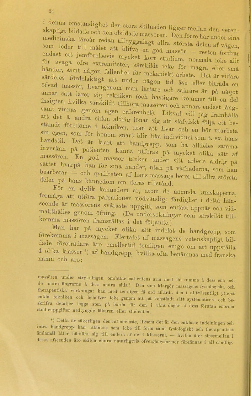 endast ett jemforelsevis rnvA f T * ~ for svaga »wS^^^^^ no^aia icte allt h.„de,, sa.t n^gon falleah I & t L t a samt vinnas genom egen erfarenhet). Likväl vill jag framhåSa tLdt f« T  ^^'^ slafviskt^fäja e b ! inverkt . / T fhandgrepp, som ha alldeles samma Issten T''^ -tföras på mycket olika sätt af Tält hvn . . '^^'^ ^^^^ -bete aldrig på beaztt^r r r väfnaderna, som han delen ^ 1 ^'^ ^^^^^^ b«^°^' '^^^ största clelen på hans kannedom om deras tillstånd. förJ^l Z ^yj^ ^ä^^^dom är, utom de nämnda kunskaperna, förmåga att utföra palpahonen nödvändig; färdighet i detta hän- .eende ar massörens svåraste uppgift, som endast uppnås och vid- makthalles genom öfning. (De undersökningar som särskildt till- komma massören framställas i det följande.) Man har på mycket olika sätt indelat de handgrepp, som förekomma i massagen. Flertalet af massagens vetenskapligt bil- dade företrädare äro emellertid temligen enige om att uppställa 4 olika klasser -) af handgrepp, hvilka ofta benämnas med franska namn nen ärn • massoren imder strykniugen omfattai- patientens arm med sin tumme ä dess ena och de andra fingrarne å dess andra sida? Den som klargör massagens fysiologiska oeli therapeutiska vericningar kan med temligen få ord aftarda den i alltv.Hsentligt ytterst enkla tekniken och behöfver icke genom att pä konstladt sätt systematisera och be- sknfva detaljer lägga sten pä börda för den i vära dagar af dess förutan enorma studieuppgifter nedtyngde läkaren eller studenten. *) Detta är säkerligen den rationelaste, liksom det är den enklaste indelningen och intet handgrepp kan uttänkas som icke till form samt fysiologiskt och therapeutiskt ändamål låter hänföra sig till endera af de 4 klasserna - hvilka åter sinsemellan i dessa afseenden äro skilda ehuru naturligtvis öfvergångsfornier förefinnas i all oändlig-