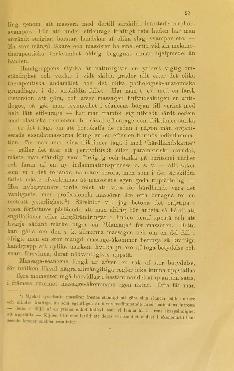 ling genom att massera med dertill särskildt inrättade rerphor- svampar. För att under effleurage kraftigt reta huden har man användt striglar, borstar, handskar af olika slag, svampar etc. — En stor mängd läkare och massörer ha emellertid vid sin mekano- therapeutiska verksamhet aldrig begagnat annat hjelpmedel än handen. Handgreppens styrka är naturligtvis en ytterst vigtig om- ständighet och vexlar i vidt skilda grader allt efter det olika therapeutiska ändamålet och det olika pathologisk-anatomiska grundlaget i det särskildta fallet. Har man t. ex. med en färsk distorsion att göra, och afser massagen hufvudsakligen en anti- flogos, så går man isynnerhet i séancens början till verket med helt lätt effleurage — har man framför sig utbredt hårdt oedem med plastiska tendenser, bli såväl effleurage som friktioner starka — är det fråga om att bortskaffa de redan i någon mån organi- :?erade exsudatmassorna kring en led efter en fibrinös ledinflamma- tion, får man med sina friktioner taga i med hårdhandskarne'' — gäller det åter ett perityflitiskt eller parametriskt exsudat, måste man ständigt vara försigtig och tänka på peritonei närhet och faran af en ny inflammationsprocess o. s. v. — allt saker som vi i det föliande närmare beröra, men som i det särskildta fallet måste öfverlemnas åt massörens egen goda uppfattning. — Hos nybegynnare torde felet att vara för hårdhändt vara det vanligaste, men professionela massörer äro ofta benägna för en motsatt ytterlighet. ) Särskildt vill jag betona det origtiga i vissa författares påstående att man aldrig bör arbeta så hårdt att sugillationer eller färgförändringar i huden deraf uppstå och att hvarje sådant märke utgör en blamage för massören. Detta kan gälla om den s. k. allmänna massagen och om en del fall i öfrigt, men en stor mängd massage-åkommor betinga så kraftiga handgrepp att dylika märken, hvilka ju äro af föga betydelse och snart försvinna, deraf nödvändigtvis uppstå. Massage-séancens längd är äfven en sak af stor betydelse, för hvilken likväl några allmängiltiga regler icke kunna uppställas — flere momenter ingå härvidlag i bestämmandet af qvantum satis, i främ-sta rummet massage-åkommans egen natur. Ofta får man *) Mycket sysselsatta massörer frestas ständigt att göra sina t^éancer både kortare :h mindre kraftiga än som egentligen är öfverensstämmaude med patientens intresse — detta i följd af en ytterst enkel kalkyl, som vi lemua &t läsarens skarpsinnighel «tt upr^tälla — följden blir emellertid att deras verksamhet endast i ekonomiskt hän- seende lemiiar snabba resnltater.