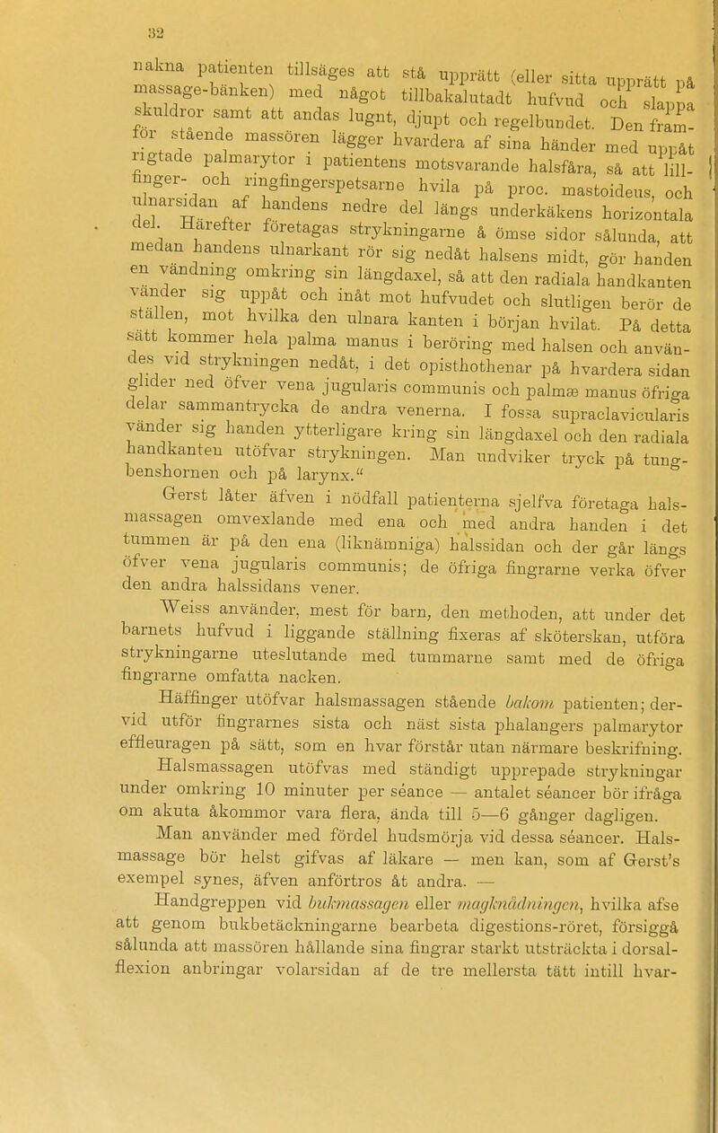 nakna patienten tillsäges att stå upprätt (eller sitta upprätt på njassage-bänken) med något tillbakalutadt hufvud o f slap a skuldror samt att andas lugnt, djupt och regelbuudet. Den fram- for stående massören lägger hvardera af sina händer med uppåt ngtade pa marytor x patientens motsvarande halsfåra, så att lill- finger- och nngfingerspetsarne hvila på proc. mastoideus, och d 1 H / i'^^ '^'^ ^'^^ underkäkens horisontala del Härefter foretagas strykningarne å ömse sidor sålunda, att medan handens ulnarkant rör sig nedåt halsens midt, gör handen en vändnmg omkring sin längdaxel, så att den radiala handkanten vänder sig uppåt och inåt mot hufvudet och slutligen berör de ställen, mot hvilka den ulnara kanten i början hvilat. På detta satt kommer hela palma manus i beröring med halsen och använ- des vad strykningen nedåt, i det opisthothenar på hvardera sidan glider ned ofver vena jugularis communis och palm^ manus öfriga delar sammantrycka de andra venerna. I fossa supraclavicularis vänder sig handen ytterligare kring sin längdaxel och den radiala handkanten utöfvar strykningen. Man undviker tryck på tung- benshornen och på larynx. Gerst låter äfven i nödfall patienterna sjelfva företaga hals- massagen omvexlande med ena och med andra handen i det tummen är på den ena (liknämniga) halssidan och der går längs öfver vena jugularis communis; de öfriga fingrarne verka öfvtr den andra halssidans vener. Weiss använder, mest för barn, den methoden, att under det barnets hufvud i liggande ställning fixeras af sköterskan, utföra strykningarne uteslutande med tummarne samt med de öfriga fingrarne omfatta nacken. * Häffinger utöfvar halsmassagen stående bakom patienten; der- vid utför flngrarnes sista och näst sista phalangers palmarytor effleuragen på sätt, som en hvar förstår utan närmare beskrifuing. Halsmassagen utöfvas med ständigt upprepade strykningar under omkring 10 minuter per séance — antalet séancer bör ifråga om akuta åkommor vara flera, ända till 5—6 gånger dagligen. Man använder med fördel hudsmörja vid dessa séancer. Hals- massage bör helst gifvas af läkare — men kan, som af Gersfs exempel synes, äfven anförtros åt andra. — Handgreppen vid buhnassagen eller magknådningen, hvilka afse att genom bukbetäckningarne bearbeta digestions-röret, försiggå sålunda att massören hållande sina fingrar starkt utsträckta i dorsal- flexion anbringar volarsidau af de tre mellersta tätt intill hvar-