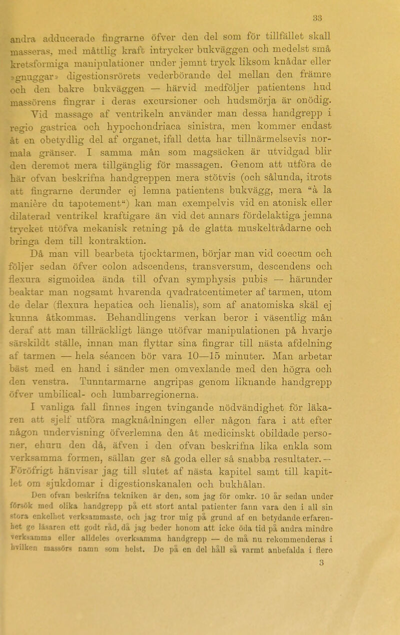 andra adducerade fingrarne öfver den del som för tillfället skall masseras, med måttlig kraft intrycker bukväggen och medelst små kretsformiga manipulationer under jemnt tryck liksom knådar eller -^o-nuo-crar > dicrestionsrörets vederbörande del mellan den främre och den bakre bukväggen — härvid medföljer patientens hud massörens fingrar i deras excursioner och hudsmörja är onödig. Vid massage af ventrikeln använder man dessa handgrepp i regio gastrica och hypochondriaca sinistra, men kommer endast åt en obetydlig del af organet, ifall detta har tillnärmelsevis nor- mala gränser. I samma mån som magsäcken är utvidgad blir den deremot mera tillgänglig för massagen. Grenom att utföra de här ofvan beskrifna handgreppen mera stötvis (och sålunda, itrots att fingrarne derunder ej lemna patientens bukvägg, mera å la maniére du tapotement) kan man exempelvis vid en atonisk eller dilaterad ventrikel kraftigare än vid det annars fördelaktiga jemna trycket utöfva mekanisk retning på de glatta muskeltrådarne och bringa dem till kontraktion. Då man vill bearbeta tjocktarmen, börjar man vid coecum och följer sedan öfver colon adscendens, transversum, descendens och flexura sigmoidea ända till ofvan symphysis pubis — härunder beaktar man nogsamt hvarenda qvadratcentimeter af tarmen, utom de delar (flexura hepatica och lienalis), som af anatomiska skäl ej kunna åtkommas. Behandlingens verkan beror i väsentlig mån deraf att man tillräckligt länge utöfvar manipulationen på hvarje särskildt ställe, innan man flyttar sina fingrar till nästa afdelning af tarmen — hela séancen bör vara 10—15 minuter. Man arbetar bäst med en hand i sänder men omvexlande med den högra och den venstra. Tunntarmarne angripas genom liknande handgrepp öfver umbilical- och lumbarregionerna. I vanliga fall finnes ingen tvingande nödvändighet för läka- ren att sjelf utföra magknådningen eller någon fara i att efter någon undervisning öfverlemna den åt medicinskt obildade perso- ner, ehuru den då, äfven i den ofvan beskrifna lika enkla som verksamma formen, sällan ger så goda eller så snabba resultater. — Föröfrigt hänvisar jag till slutet af nästa kapitel samt till kapit- let om sjukdomar i digestionskanalen och bukhålan. Den ofvan beskrifna tekniken är den, som jag för onikr. 10 år sedan under försök med olika handgrepp på ett stort antal patienter fann vara den i all sin vra enkelhet verksammaste, och jag tror mig på grund af cn betydande erfaren- het ge läsaren ett godt råd, då jag beder honom att icke öda tid på andra mindre verksamma eller alldeles overksamma handgrepp — de må nu rekommenderas i hvilken massörs namn som helst. De på en del håll så varmt anbcfalda i dere