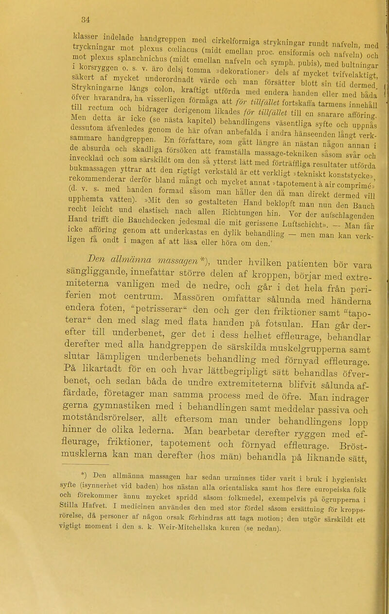 klasser indelade handgreppen med cirkelformiga strykningar rundt nafveln mn,i trycknmgar xnot ploxus c.liacus (midt emellan^n•oc^nsiL•mC och naS) o h mot plexus splanchnichus (midt emellan nafveln och symph. pubis), med bul 1°!^ 7 »dekorationer., IL af^ycLT tvi  S sakeit at mycket underordnadt värde och man försätter blott sin tid de med' S rykmngarne längs colon, kraftigt utförda med endera handen eller med bila ttrecZ T '''Wcn/«^fortskaifatarmnn h 11 M n let r är icke f f^^'^^^ '^ ° ^ffön .g r^nfl f 1 1 ^ ^''^P'*'^) behandlingens väsentliga syfte och uppnäs dessutom afvenledes genom de här ofvan anbefalda i andra hänseenden långj'e k sammare handgreppen. En författare, som gätt längre än nästan någon fnnan i de absurda och skadhga försöken att framställa massage-tekniken såsom svirocl mvecklad och som särskildt om den så ytterst lätt med förträffliga resultaTer ut ö da bukmassagen yttrar att den rigtigt verkstäld är ett verkligt »tekniskt ko s s^yd^^. rekommenderar der ör bland mångt och mycket annat ,> ta otement ä air cCr mt' (d. v. s. med handen formad såsom man håller den då man direkt dermed vill upphemta vatten). »Mit den so gestalteten Hand beklopft man nun den Bauch Hand trifft die Banchdecken jedesmal die mit gerissene Luftschicht». - Man lär icke afionng genom att underkastas en dylik behandling - men man kan verk- ligen fa ondt 1 magen af att läsa eller höra om den.' Den allmänna massagen% under hvilken patienten bör vara sangliggande, innefattar större delen af kroppen, börjar med extre- miteterna vanligen med de nedre, och går i det hela från peri- ferien mot centrum. Massören omfattar sålunda med händerna endera foten, petrisserar den och ger den friktioner samt tapo- terar den med slag med flata handen på fotsulan. Han o-år der- efter till underbenet, ger det i dess helhet effleurage, behandlar derefter med alla handgreppen de särskilda muskelgrupperna samt slutar lämpligen underbenets behandling med förnyad effleurage På likartadt för en och hvar lättbegripligt sätt behandlas öfver- benet, och sedan båda de undre extremiteterna blifvit sålunda af- färdade, företager man samma process med de öfre. Man indrager gerna gymnastiken med i behandlingen samt meddelar passiva och motståndsrörelser, allt eftersom man under behandlingens lopp hinner de olika lederna. Man bearbetar derefter ryggen med ef- fleurage, friktioner, tapotement och förnyad effleurage. Bröst- musklerna, kan man derefter (hos män) behandla på liknande sätt, *) Den allmänna massagen har sedan urminnes tider varit i bruk i hygieniskt syfte (isynneriiet vid baden) hos nästan alla orientaliska samt hos flera europeiska folk och förekommer ännu mycket spridd säsom folkmedel, e.xem pel vis pä ögrupperna i Stilla Hafvet. I medicinen användes den med stor fördel säsom ersättning för kropps- rörelse, dä personer nf nägon orsak förhindras ntt taga motion; den utgör särskildt ett vigtigt moment i den s. k. Weir-Mitchellska kuren (se nednn).