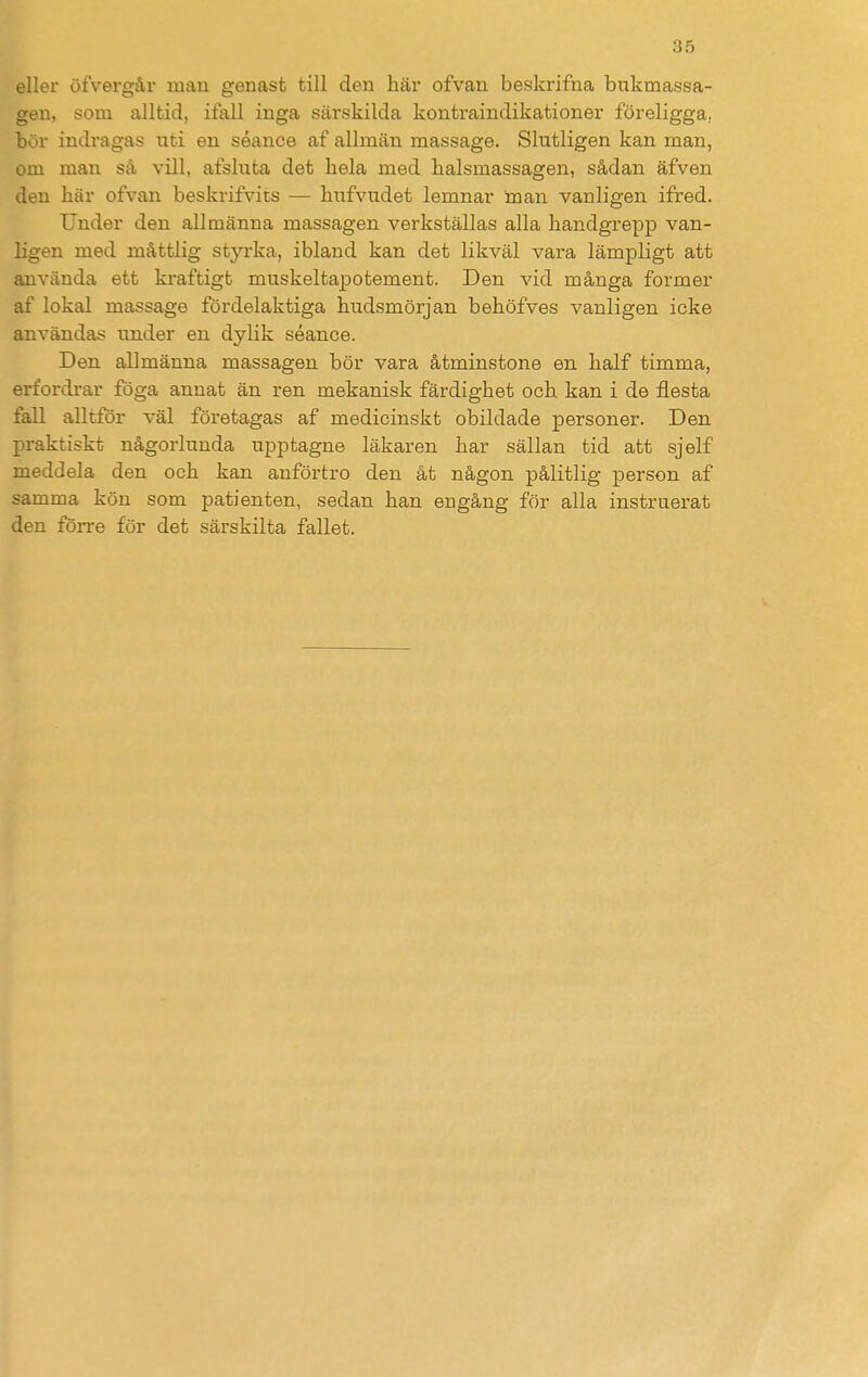 eller öfvergår man genast till den här ofvan beskrifna bukmassa- gen, som alltid, ifall inga särskilda konti-aindikationer föreligga, bör indragas uti en séance af allmän massage. Slutligen kan man, om man så vill, afsluta det hela med halsmassagen, sådan äfven den här ofvan beskrifvits — hufvudet lemnar man vanligen ifred. Under den allmänna massagen verkställas alla handgrepp van- ligen med måttlig styrka, ibland kan det likväl vara lämpligt att använda ett kraftigt muskeltapotement. Den vid många former af lokal massage fördelaktiga hudsmörjan behöfves vanligen icke användas under en dylik séance. Den allmänna massagen bör vara åtminstone en half timma, erfordrar föga annat än ren mekanisk färdighet och kan i de flesta fall alltför väl företagas af medicinskt obildade personer. Den praktiskt någorlunda upptagne läkaren har sällan tid att sjelf meddela den och kan anförtro den åt någon pålitlig person af samma kön som patienten, sedan han engång för alla instruerat den förre för det särskilta fallet.