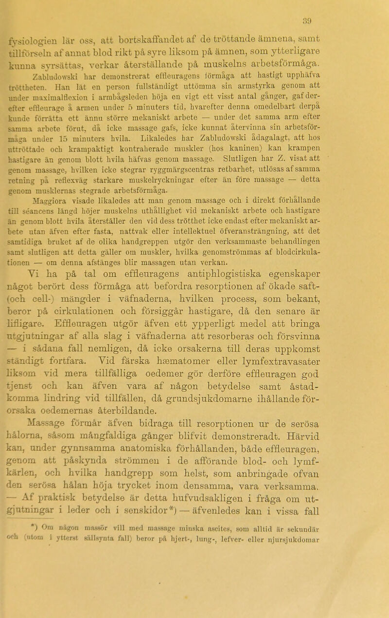 fysiologien lär oss, att bortskaffandet af de tröttande ämnena, samt tillförseln af annat blod rikt på syre liksom på ämnen, som ytterligare kunna syrsättas, verkar återställande på muskelns arbetsförmåga. Zabhulowski har demonstrerat effleuragens iörmåga att hastigt upphäfva tröttheten. Han lät en person fullständigt uttömma sin armstyrka genom att under maximalflexion i armbågslcden höja en vigt ett visst antal gånger, gaf der- efter effleurage å armen under b minuters tid, hvareftcr denna omedelbart derpå kunde förrätta ett ännu större mekaniskt arbete — under det samma arm efter samma arbete förut, då icke massage gafs, icke kunnat återvinna sin arbetsför- måga under 15 minuters hvila. Likaledes har Zabhulowski ådagalagt, att hos uttröttade och krampaktigt kontraherade muskler (.hos kaninen) kan krampen hastigare än genom blott hvila häfvas genom massage. Slutligen har Z. visat att genom massage, hvilken icke stegrar ryggmärgscentras retbarhet, utlösas af samma retning på reflexväg starkare muskelryckningar efter än före massage — detta genom musklernas stegi-ade arbetsförmåga. ilaggiora visade likaledes att man genom massage och i direkt förhållande till séancens längd höjer muskelns uthållighet vid mekaniskt arbete och hastigare ån genom blott hvila återställer den vid dess trötthet icke endast efter mekaniskt ar- bete utan äfven efter fasta, nattvak eller intellektuel öfveransträngning, att det samtidiga bruket af de olika handgreppen utgör den verksammaste behandlingen samt slutligen att detta gäller om muskler, hvilka genomströmmas af blodcirkula- tionen — om denna afstänges blir massagen utan verkan. Vi ha på tal om effleuragens antiphlogistiska egenskaper något berört dess förmåga att befordra resorptionen af ökade saft- (och cell-) mängder i väfnaderna, hvilken process, som bekant, beror på cirkulationen och försiggår hastigare, då den senare är lifligare. Effleuragen utgör äfven ett ypperligt medel att bringa utgjutningar af alla slag i väfnaderna att resorberas och försvinna — i sådana fall nemligen, då icke orsakerna till deras uppkomst ständigt fortfara. Vid färska hsematomer eller lymfextravasater liksom vid mera tillfälliga oedemer gör derföre effleuragen god tjenst och kan äfven vara af någon betydelse samt åstad- komma lindring vid tillfällen, då grundsjukdomarne ihållande för- orsaka oedemernas återbildande. Massage förmår äfven bidraga till resorptionen ur de serösa lactloma, såsom mångfaldiga gånger blifvit demonstreradt. Härvid kan, under gynnsamma anatomiska förhållanden, både effleuragen, genom att påskynda strömmen i de afförande blod- och lymf- kärlen, och hvilka handgrepp som helst, som anbringade ofvau den serösa hålan höja trycket inom densamma, vara verksamma. — Af praktisk betydelse är detta hufvudsakligen i fråga om ut- gjtitningar i leder och i senskidor*) — äfvenledes kan i vissa fall *) Ora någon massör vill med massage minska ascites, som alltid Ur sekundär 'utom i ytterst s-älLiynta fall) beror hjert-, lung-, lefver- eller njursjukdomar
