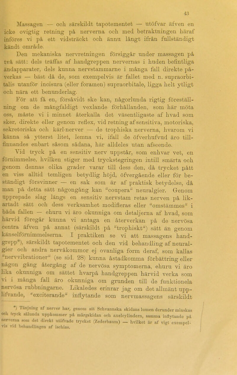 Massageu — och särskildt tapotemeutet — utöfvar äfven en icke ovigtig retning på nerverna och med betraktningen häraf införes vi på ett vidsträckt och ännu långt ifrån fullständigt kändt område. Den mekaniska nervretningen försiggår under massagen på två sätt: dels träffas af handgreppen nervernas i huden befintliga ändapparater. dels kunna nervstammarne i många fall direkte på- verkas — bäst då de, som exempelvis är fallet med n. supraorbi- talis utanför incisura (eller foramen) supraorbitale, ligga helt ytligt och nära ett benunderlag. För att få en, försåvidt ske kan, någorlunda rigtig föreställ- ning om de mångfaldigt vexlande förhållanden, som här möta oss, måste vi i minnet återkalla det väsentligaste af hvad som sker, direkte eller genom reflex, vid retning af sensitiva, motoriska, sekretoriska och kärl-nerver — de trophiska nerverna, hvarom vi känna så ytterst litet, lemna vi, ifall de öfverhufvud äro till- finnandes enbart såsom sådana, här alldeles utan afseende. Vid tryck på en sensitiv nerv uppstår, som enhvar vet, en förnimmelse, hvilken stiger med tryckstegringen intill smärta och genom dennas olika grader varar till dess den, då trycket jiått en viss alltid temligen betydlig höjd, öfvergående eller för be- ständigt försvinner — en sak som är af praktisk betydelse, då man på detta sätt någongång kan coupera neuralgier. Grenom upprepade slag längs en sensitiv nervstam retas nerven på lik- artadt sätt ocli dess verksamhet modifieras eller omstämmes i båda fallen — ehuru vi äro okunniga om detaljerna af hvad, som härvid föregår kunna vi antaga en återverkan på de nervösa centra äfven på annat (särskildt på trophiskt) sätt än genom känselfömimmelserna. I praktiken se vi att massagens hand- grepp*), särskildt tapotementet och den vid behandling af neural- gier och andra nervåkommor ej ovanliga form deraf, som kallas nervvibrationer (se sid. 28) kunna åstadkomma förbättring eller någon gång återgång af de nervösa symptomerna, ehuru vi äro lika okunniga om sättet hvarpå handgreppen härvid verka som vi i många fall äro okunniga om grunden till de funktionela nervösa rubbningame. Likaledes erinrar jag om det allmänt upp- lifvande, exciterande inflytande som nervmassagens särskildt ♦) Tänjning af nerver har, genom att Schvannska skidans lumen derunder minskas och tryck sålunda uppkommer på raiirgskidan och axelcylindern, samma inflytande pä nerverna som det direkt titöfvade trycket (Zederbaum) _ hvilket är af vigt e.xempel- vid behandlingen af ischia.s.
