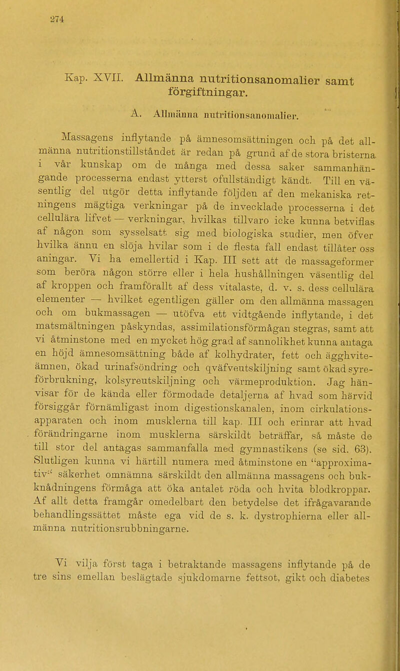 Kap. XVII. Allmänna nutritionsanomalier samt förgiftningar. A. Allniänna imti'ition.sanoinalier. Massagens inflytande på ämnesomsättningen ocli på det all- männa nutritionstillståndet är redan på grund af de stora bristerna i vår kunskap om de många med dessa saker sammanhän- gande processerna endast ytterst ofullständigt kändt. Till en vä- sentlig del utgör detta inflytande följden af den mekaniska ret- ningens mägtiga verkningar på de invecklade processerna i det hvilkas tillvaro icke kunna betviflas af någon som sysselsatt sig med biologiska studier, men öfver iivilka ännu en slöja hvilar som i de flesta fall endast tillåter oss aningar. Vi ha emellertid i Kap. III sett att de massageformer som beröra någon större eller i hela hushållningen väsentlig del af kroppen och framförallt af dess vitalaste, d. v. s. dess cellulära elementer — hvilket egentligen gäller om den allmänna massagen och om bukmassagen — utöfva ett vidtgående inflytande, i det matsmältningen påskyndas, assimilationsförmågan stegras, samt att vi åtminstone med en mycket hög grad af sannolikhet kunna antaga en höjd ämnesomsättning både af kolhydrater, fett och ägghvite- ämnen, ökad urinafsöndring och qväfveutskiljning samt ökad syre- förbrukning, kolsyreutskiljning och värmeproduktion. Jag hän- visar för de kända eller förmodade detaljerna af hvad som härvid försiggår förnämligast inom digestionskanaleu, inom cirkulations- apparaten och inom musklerna till kap. III och erinrar att hvad förändringarne inom musklerna särskildt beträffar, så måste de till stor del antagas sammanfalla med gymnastikens (se sid. 63). Slutligen kunna vi härtill numera med åtminstone en approxima- tiv-' säkerhet omnämna särskildt den allmänna massagens och buk- knådningens förmåga att öka antalet röda och hvita blodkroppar. Af allt detta framgår omedelbart den betydelse det ifrågavarande behandlingssättet måste ega vid de s. k. dystrophierna eller all- männa nutritionsrubbningarne. Vi vilja först taga i betraktande massagens inflytande på de tre sins emellan beslägtade .sjukdomarne fettset, gikt och diabetes