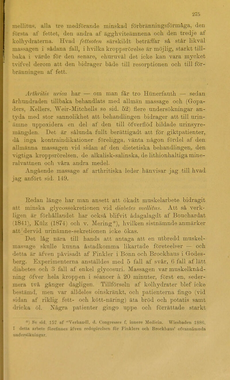 raellitus, alla tre medförande minskad förbränningsförmåga, den första af fettet, den andra af ägghviteämnena och den tredje af kolhydraterna. Hvad fettsofen särskildt beträffar så står likväl massagen i sådana fall, i hvilka kroppsrörelse är möjlig, starkt till- baka i värde för den senare, ehuruväl det icke kan vara mycket tvifvel derora att den bidrager både till resorjDtionen och till för- bränningen af fett. ArfJiritis ur/ea har — om man får tro Hiinerfauth — sedan århundraden tillbaka behandlats med allmän massage och (Gopa- ders, Kellers, Weir-Mitchells se sid. 52) flere undersökningar an- tyda med stor sannolikhet att behandlingen bidrager att till urin- ämne uppoxidera en del af den till öfverflöd bildade urinsyre- mängden. Det är sålunda fullt berättigadt att för giktpatienter, då inga kontraindikationer föreligga, vänta någon fördel af den allmänna massagen vid sidan af den dietetiska behandlingen, den vigtiga kroppsrörelsen, de alkalisk-salinska, de lithionhaltiga mine- ralvattnen och våra andra medel. Angående massage af arthritiska leder hänvisar jag till hvad jag anfört sid. 149. Redan länge har man ansett att ökadt muskelarbete bidragit att minska glj^cossekretionen vid diabetes meUitus. Att så verk- ligen är förhållandet har också blifvit ådagalagdt af Bouchardat '1841), Kiilz (1874) och v. Mering*), hvilken sistnämnde anmärker atfdervid urinämne-sekretionen icke ökas. Det låg nära till hands att antaga att en utbredd muskel- massage skulle kunna åstadkomma likartade företeelser — och detta är äfven påvisadt af Finkler i Bonn och Brockhaus i Godes- berg. Experimenterna anställdes med 5 fall af svår, 6 fall af lätt diabetes och 3 fall af enkel glycosuri. Massagen var miaskelknåd- ning öfver hela kroppen i séancer k 20 minuter, först en, seder- mera två gånger dagligen. Tillförseln af kolhydrater blef icke bestämd, men var alldeles oinskränkt, och patienterna fingo (vid .vidan af riklig fett- och kött-näring) äta bröd och potatis samt dricka öl. Några patienter gingo uppe och förrättade starkt .Se sid. 157 af Verliari'!!. d. (.'ongresHes f. iiiiiere Medicin. Wiesbndeii 188G. I detta arbete rörefinnes äfven redogörelsf.Ti för Finklers och Brockliaus' ofvaniiiiramla nnder!iökniDgar.