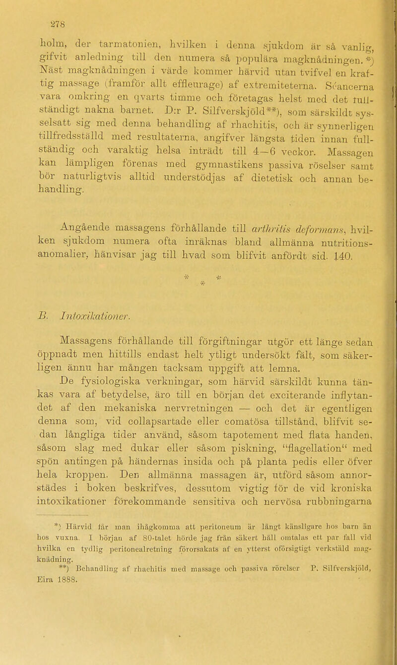 liolm, der tarmatonien, hvilken i denna sjukdom är så vanlig, gifvit anledning till den numera så populära magknådningen.''^ Näst magknåduingen i värde kommer härvid utan tvifvel en kraf- tig massage framför allt effleurage) af extreraiteterna. Soancerna vara omkring en qvarts timme och företagas helst mod det tull- ständigt nakna barnet. D:r P. Silfverskjöld**), som särskildt sys- selsatt sig med denna behandling af rhachitis, och är synnerligen tillfredsställd med resultaterna, angifver längsta tiden innan fall- ständig och varaktig helsa inträdt till 4—6 veckor. Massagen kan lämpligen förenas med gymnastikens passiva röselser samt bör naturligtvis alltid understödjas af dietetisk och annan be- handling. Angående massagens förhållande till arthräin defonnam, hvil- ken sjukdom numera ofta inräknas bland allmänna nutritions- anomalier, hänvisar jag till hvad som blifvit anfördt sid. 140. B. Intoxikai toner. Massagens förhållande till förgiftningar utgör ett länge sedan öppnadt men hittills endast helt ytligt undersökt fält, som säker- ligen ännu har mången tacksam uppgift att lemna. De fysiologiska verkningar, som härvid särskildt kunna tän- kas vara af betydelse, äro till en början det exciterande inflytan- det af den mekaniska nervretningen — och det är egentligen denna som, vid collapsartade eller comatösa tillstånd, blifvit se- dan långliga tider använd, såsom tapotement med flata handen, såsom slag med dukar eller såsom piskning, flagellation med spön antingen på händernas insida och på planta pedis eller öfver hela kropjaen. Den allmänna massagen är, utförd såsom annor- städes i boken beskrifves, dessutom vigtig för de vid kroniska intoxikationer förekommande sensitiva och nervösa rubbningarna *) Härvid Iftr inan ihägkomma att j)eritoiieum är längt Icänsligare lios biirn än hos vuxna. I l)örjau af 80-talet hörde jag frän säkert hilll onitahis ett par fall vid hvilka en tydlig jieritonealretning förorsakats af en ytterst oförsigtigt verkstiild mag- knädning. **) Behandling af rliaehitis med massage och passiva rörelser P. Silfverskjöld, Eira 1888.