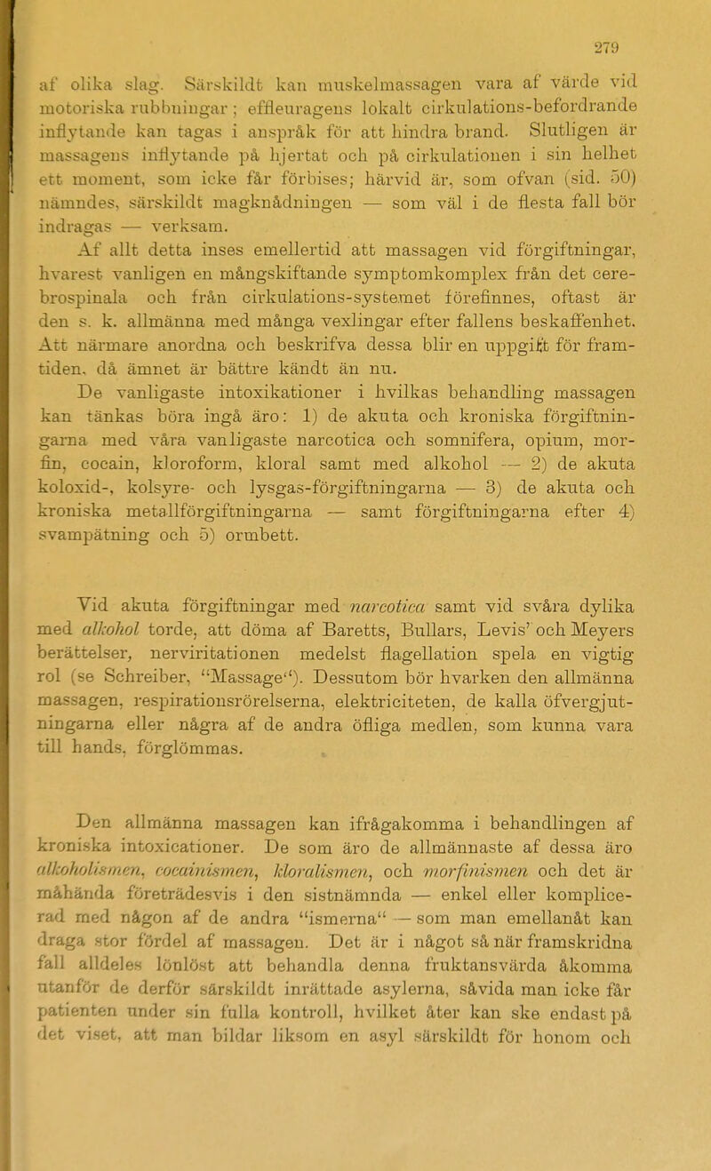 af olika slag. Särs;kildfc kan inuskelmassagen vara af värde vid motoriska rubbningar ; effleurageus lokalt cirkulations-befordrande inflytande kan tagas i anspråk för att hindra brand. Slutligen är massagens inflyttande på hjärtat och på cirkulationen i sin helhet ett moment, som icke får förbises; härvid är, som ofvan (sid. 50) nämndes, särskildt magknådningen — som väl i de flesta fall bör indragas — verksam. Af allt detta inses emellertid att massagen vid förgiftningar, hvarest vanligen en mångskiftande symptomkomplex från det cere- brospinala och från cirkulations-systemet förefinnes, oftast är den s. k. allmänna med många vexlingar efter fallens beskaffenhet. Att närmare anordna och beskrifva dessa blir en uppgiijt för fram- tiden, då ämnet är bättre kändt än nu. De vanligaste intoxikationer i hvilkas behandling massagen kan tänkas böra ingå äro: 1) de akuta och kroniska förgiftnin- garna med våra vanligaste narcotica och somnifera, opium, mor- fin, cocain, kloroform, kloral samt med alkohol — 2) de akuta koloxid-, kolsyre- och lysgas-förgiftningarna — 3) de akuta och kroniska metallförgiftningarna — samt förgiftningarna efter 4) svampätning och 5) ormbett. Vid akuta förgiftningar med narcotica samt vid svåra dylika med alkohol torde, att döma af Baretts, Bullars, Levis'och Meyers berättelser, nerviritationen medelst flagellation spela en vigtig rol (se Schreiber, Massage'')- Dessutom bör hvarken den allmänna massagen, respirationsrörelserna, elektriciteten, de kalla öfvergjut- ningama eller några af de andra öfliga medlen, som kunna vara till hands, förglömmas. Den allmänna massagen kan ifrågakomma i behandlingen af kroniska intoxicationer. De som äro de allmännaste af dessa äro alkoholismen^ cocainismen, kloj-alismen, och morfinisme7i och det är måhända företrädesvis i den sistnämnda — enkel eller komplice- rad med någon af de andra ismerna — som man emellanåt kan draga stor fördel af massagen. Det är i något så när framskridna fall alldeles lönlöst att behandla denna fruktansvärda åkomma utanför de derför särskildt inrättade asylerna, såvida man icke får patienten under sin fulla kontroll, hvilket åter kan ske endast på det viset, att man bildar liksom en asyl särskildt för honom och