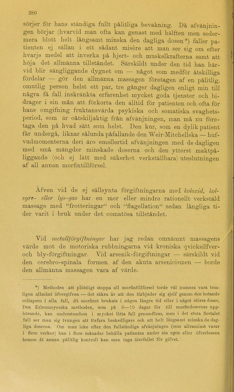 2g0 Sörjer för hans ständiga fullt pålitliga bevakning. Då afvänjnin- gen börjar (hvarvid man ofta kan genast med hälften men seder- mera blott helt långsamt minska den dagliga dosen*) faller pa- tienten ej sällan i ett sådant misére att man ser sig om efter hvarje medel att inverka på hjert- och muskelkrafterna samt att höja det allmänna tillståndet. Särskildt under den tid han här- vid blir sängliggande dygnet om — något som medför åtskilliga fördelar — gör den allmänna massagen företagen af en pålitlig, omutlig person helst ett par, tre gånger dagligen enligt min till några få fall inskränkta erfarenhet mycket goda tjenster och bi- drager i sin mån att förkorta den alltid för patienten och ofta för hans omgifning fruktansvärda psykiska och somatiska svaghets- period, som är oåtskiljaktig från afvänjningen, man må nu före- taga den på hvad sätt som helst. Den km-, som en dylik patient får undergå, liknar sålunda påfallande den Weir-Mitchellska — huf- vudmomenterna deri äro emellertid afvänjningen med de dagligen med små mängder minskade doserna och den yttei-st maktpå- liggande (och ej lätt med säkerhet verkställbara) uteslutningen af all annan morfintillförsel. Äfven vid de ej sällsynta förgiftningarna med koloxid, kol- syre- eller lys-gas har en mer eller mindre rationellt verkstäld massage med frotteringar och ''flagellation sedan långliga ti- der varit i bruk under det comatösa tillståndet. Yid metallförgiftiiingar har jag redan omnämnt massagens värde mot de motoriska rubbningarna vid kroniska qvicksilfver- och bly-förgiftningar. Vid arsenik-förgiftningar — särskildt vid den cerebro-spinala formen, af den akuta arsenicismen — borde den allmänna massagen vara af värde. *) Methoden att plötsligt stoppa all morfintillförsel torde väl numera vara tem- ligen allmänt öfvergifven — det säkra är att den töxbjuder sig sjelf genom den hotande collapsen i alla fall, dl morfinet brulcats i nägon längre tid eller i något större doser. Den Erlenmeyerska methoden, som pä 8—10 dagar för till morfindosernas upp- hörande, kan understundom i mycket lätta fall genomftiras, men i det stora ttertiilet fall ser man sig tvungen att förfara beskedligare och att helt Iftngsamt minska de dag- liga doserna. Om man icke efter den fullständiga afvänjningen (som allrarainst varar i flere veckor) kan i flere månader behälla patienten under sin egen eller öfverlemnn honom ät annan pälitlig kontroll kan man taga återfallet för gifvet.