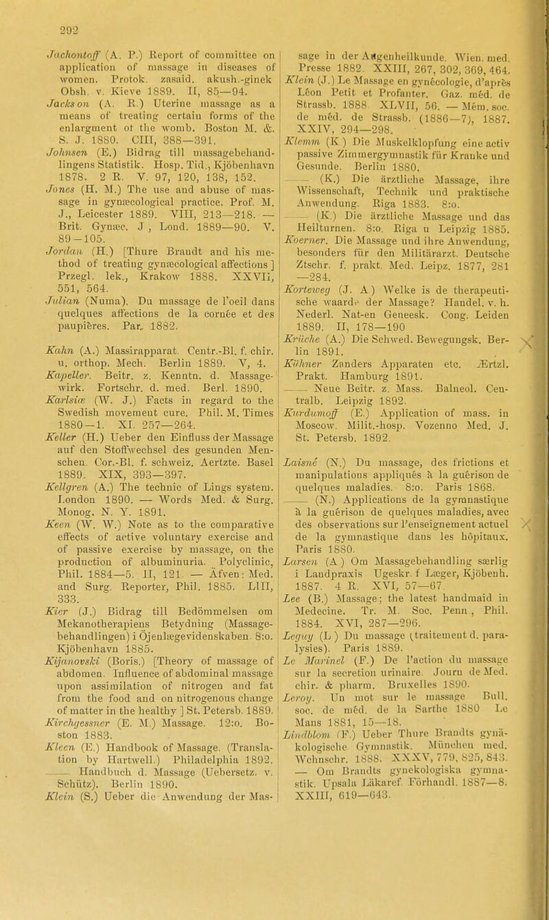 2U2 Jachontnff (A. P.) Report of coiniuiltee on application of massage in diseases of womeii. Protok. zasaid. akush.-ginek Obsh. v. Kieve 1889. II, 85—94. Jackson (A. R.) Uterine massage as a means of treatiiig certaiii forras of the enlargment of the wonib. Boston M. &. S. J. 1880. cm, 388—391. Johnson (E.) Bidrag till massagebeluind- lingens Statistik. Hosp. Tid., Kjöhenhavn 1878. 2 R. V. 97, 120, 138, 152. Jones (H. M.) The use and abuse of mas- sage in gynfpcological practioe. Prof. M. .1., Leicester 1889. VIII, 213—218. — Brit. Gyniw. J , Lond. 1889—90. V. 89-105. Jordan (H.) [Thure Braudt and liis rae- thod of treating gynseeological affections ] Przegl. lek., Krakow 1888. XXVIi, 551, 564. Julian (Numa). Du massage de Toeil dans quelques attections de la cornée et des paiipiBres. Par.. 1882. Kahn (A.) Massirapjjarat, Centr.-Bl. f. chir. u. orthop. Mech. Berlin 1889. V, 4. Kapellet: Beitr. z, Kenntn. d. Massage- wirk. Fortschr. d. med. Berl. 1890. Karlsim (W. J.) Fäets in regard to the Swedish movement cure. Phil. M. Times 1880 — 1. XI. 257—264. Keller (H.) Ueher den Einfluss der Massage auf den StofiNvechsel des gesunden Men- sohen. Cor.-Bl. f. schweiz. Aertzte. Basel 1889. XIX, 393—397. Kellgren (A.) The tecbnic of Lings system. London 1890. — Words Med. & Surg. Monog. N. Y. 1891. Kecn (W. W.) Note as to tlie comparative eftects of active voluntary e.xereise and of passive exercise by massage, on the production of albuminuria. Polyclinic, Phil. 1884—5. II, 121. — Äfven; Med. and Surg. Reporter, Phil. 1885. LIII, 333. Kicr (J.) Bidrag till Bedömmelsen om Mekanotherapiens Betydniug (Massage- behandlingen) i Öjeuliegevidenskabeu. 8:o. Kjöbenhavu 1885. Kijanovski (Boris.) [Theory of massage of abdoraen. Influence of abdominal massage upon assimilation of nitrogen and fat from the food and on uitrogeuous change of matter in the healthy ] St. Petersb. 1889. Kirchgessncr (E. M.) Massage. 12:o. Bo- ston 1883. Klcen (]'l) Handbook of Massage. (Transla- tion by Hartwell.) Philadelphia 1892. Handbuch d. Massage (Uebersetz. v. Schiitz). Berlin 1890. j Klein (S.) Ueber die Anweudung der Man- \ sage in der AUgenheilkunde. Wien. med. Presse 1882. XXIII, 267, 302, 369, 464. Klein (J.) Le Massage cn gynécologie, d'aprts L&on Petit et Profantér. Gaz. raéd. de Strassb. 1888 XLVII, 50. — Méra. soc. de méd. de Strassb. (1880—7), 1887. XXIV, 294—298. Klcmm (K) Die Muskelklopfung eine activ passive Zimraergymnastik fiir Krauke und Gesnnde. Berlin 1880. (K.) Die ärztliehe Massage, ihre Wissenschaft, Teohnik und praktische Anwendung. Riga 1883. 8:o. - — (K ) Die iirztliche Massage und das Ileilturnen. 8:o. Riga u Leipzig 1885. Koerner. Die Massage und ihre Anwendung, besonders fiir den Militiirarzt. Deutsche Ztschr. f. prakt. Med. Leipz. 1877, 281 —284. Korteweg (J. A) Welke is de therapeuti- sohe waarde der Massage? Handel, v. h. Nederl. Nat-en Geneesk. Cong. Leideu 1889. II, 178—190 Kriiche (A.) Die Schwed. Beweguugsk. Ber- lin 1891. Kiihner Zanders Apparaten etc. iErtzI. Prakt. Hamburg 1891. Neue Beitr. z. Mass. Balneol. Cen- tralb. Leipzig 1892. Kurdumojff (E.) Apj^ilication of mass. in Moscow. Milit.-hosp. Vozenno Med. J. St. Petersb. 1892. Laisné (N.) Du massage, des frictious et manipulations apjjliqnés h. la guérisou de quelques maladies. 8:o. Paris 1868. (N.) Applications de la gyranastique ä la guérison de quelques maladies, avec des observations sur l'enseignement actuel de la gymnastique daus les höpitau.x. Paris 1880. Larscn (A ) Om Massagebehaudling sairlig i Landpraxis Ugeskr. f La;ger, Kjöbeuh. 1887. 4 R. XVI, 57—07. Lee (B.) Massage; the latest haudmaid in Medecine. Tr. M. Soc. Penn, Phil. 1884. XVI, 287—290. Lcguy (L ) Du massage (traitement d. para- iysies). Paris 1889. Le Marincl (F.) De Taetion du massage sur la secretion urinaire. Jouru de Mod. chir. & pharm. Bruxelles 1890. Leroy. Uu mot sur le massage Bull. soc. de méd. de la Sarthe 1880 Le Mans 1881, 15—18. Lindblom (F.) Ueber Thure Brandis gynii- kologischc Gymnastik. Miinchen med. Wchnschr. 1888. XXXV, 779, 825, 843. — Om Brandts gynekologiska gymna- stik. Upsala Liikaref Förhandl. 1887—8. XXni, 619—643.