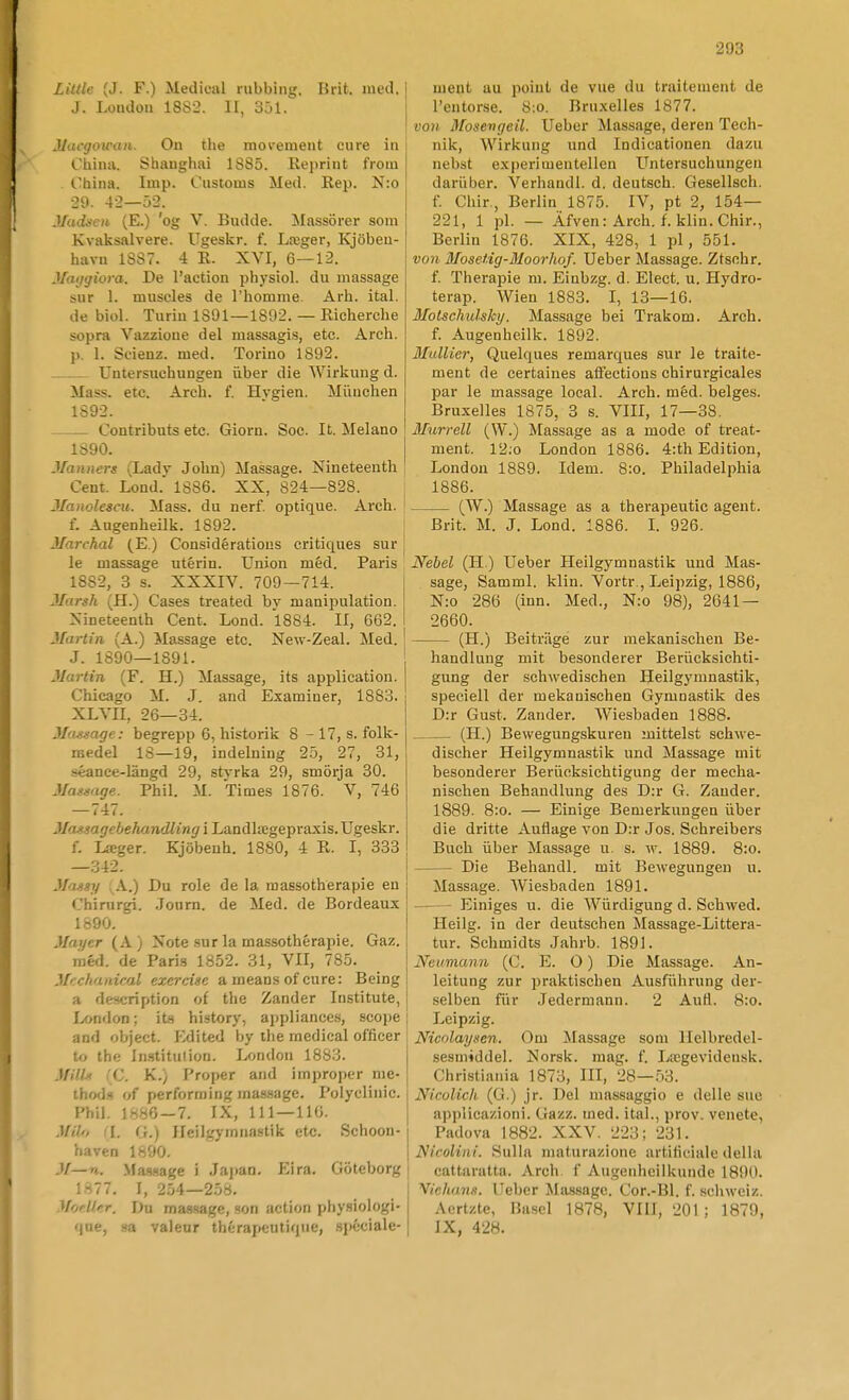 Lilde (J. F.) Medioal rubbing. I5rit. med. J. Loiulon 1882. II, 301. Jlacgowaii. Ou the rnoi'ement ciire in China. Shanghai 1385. Keprint from l'hina. Imp. Customs Med. Rep. N:o 29. 42—52. Madscti (E.) 'og V. Budde. ^Massörer som Kvaksalvere. Ugeskr. f. Lceger, Kjöbeu- havu 1SS7. 4 R. XVI, 6—12. Maijyiora. De l'action physiol. du massage sur 1. muscles de Thomme. Arh. ital. de biol. Turin 1801—1892. — Richerche sopra Vazzione del massagi.s, etc. Arch. p. 1. Scienz. med. Torino 1892. Untersuchungen iiber die Wirkung d. Mass. ete. Arch. f. Hvgien. Mimchen 1892. Contribats etc. Giorn. Soc. It. Melano 1890. Manners (Lady Jobn) Massage. Nineteenth Cent. Lond. 1886. XX, 824—828. Jlanolescu. Mass. du nerf. optique. Arch. f. Angenheilk. 1892. Jlarchal (E) Considératious critiques sur le massage utérin. Union méd. Paris 1882, 3 s. XXXIV. 709—714. Jlarsh (H.) Cases treated by manipulation. Xineteenth Cent. Lond. 1884. Il, 662. Martin (A.) Massage etc. New-Zeal. Med. J. 1890—1891. Martin (F. H.) Massage, its application. Chicago M. J. and Esaminer, 1883. XLVII, 26—34. Mastage: begrepp 6, historik 8 - 17, s. folk- medel 18—19, indelning 2.5, 27, 31, séance-längd 29, styrka 29, smörja 30. Mattmge. Phil. M. Times 1876. V, 746 —747. Massagebehandling i Landlaigepraxis. Ugeskr. f. Lager. Kjöbeuh. 1880, 4 R. I, 333 —342. Massy ; A.) Du role de la massotherapie en Chirurgi. .Journ. de Med. de Bordeaux 1890. Mayer (A ) Note sur la massotherapie. Gaz. méd. de Paris 1852. 31, VII, 785. Mcchaaical exercise a means of cure: Being a description of the Zander Institute, London; its history, appliances, scojjC and object. Edited by the medical officer to the In-stitulion. London 1883. Mills CC. K.) Proper and improper me- thod.s of performing massage. Polycliiiic. Phil. 1886-7. IX, 111—110. MHo d. (}.) JJeilgymiiastik etc. Schoon- haven 1890. M—n. Ma«age i Jajian. Eira. Göteborg 1877. I, 254-258. Moell.er. Du massage, .son action physiologi- qne, sa valeur thérapeutique, .spéciale- ment au poiut de vue du traitement de Tentorse. 8;o. Bruxelles 1877. von Mosevgeil. Ueber Massage, deren Tech- nik, Wirkung und Indicationen dazu nebst experimentellen Untersuchungen dariiber. Verhandl. d. deutsch. Gesellsch. f. Chir., Berlin 1875. IV, pt 2, 154— 221, 1 pl. — Äfven: Arch. f. klin. Chir., Berlin 1876. XIX, 428, 1 pl, 551. von Mosetig-Moorhof. Ueber Massage. Ztschr. f. Therapie m. Einbzg. d. Elect. u. Hydro- terap. Wien 1883. I, 13—16. Motschidsky. Massage bei Trakom. Arch. f. Augenheilk. 1892. Mullier, Quelques remarques sur le traite- ment de certaines afieetions chirurgicales par le massage local. Arch. méd. beiges. Bruxelles 1875, 3 s. VIII, 17—38. Murrell (W.) Massage as a mode of treat- ment. 12.o London 1886. 4:th Edition, London 1889. Idem. 8:o. Philadelphia 1886. (W.) Massage as a therapeutic agent. Brit. M. J. Lond. 1886. 1. 926. Nebel (H.) Ueber Heilgymnastik und Mas- sage, Samml. klin. Vortr., Leipzig, 1886, N:o 286 (inn. Med., N:o 98), 2641 — 2660. (H.) Beitriige zur mekanischen Be- handlung mit besonderer Beriicksichti- gung der schwedischen Heilgymnastik, speciell der mekanischen Gymnastik des D:r Gust. Zander. Wiesbaden 1888. (H.) Bewegungskuren mittelst schwe- discher Heilgymnastik und Massage mit besonderer Berixcksichtigung der mecha- nischen Behandlung des D:r G. Zander. 1889. 8:o. — Einige Bemerkungen iiber die dritte Auflage von D:r Jos. Schreibers Buch iiber Massage u. s. w. 1889. 8:o. Die Behandl. mit Bewegungen u. Massage. Wiesbaden 1891. Einiges u. die Wiirdigung d. Sehwed. Heilg. in der deutschen Massage-Littera- tur. Schmidts Jahrb. 1891. Neumann (C. E. O) Die Massage. An- leitung zur praktischen Ausfiihrung der- selben fiir Jedermann. 2 Aufl. 8:o. Leipzig. Nicnlaysen. Om Massage som llelbredel- sesmiddel. Norsk. mag. f. Lregevidensk. Christiania 1873, III, 28—53. Nicolich (G.) jr. Del massaggio e delle siie applicazioni. Gazz. med. ital., prov. venete, Padova 1882. XXV. 223; 231. Nicolini. Sulla maturazione artiiiciale della cattaratta. Arch. f Augenheilkunde 1890. yiclians. Ueber Massage. Cor.-Bl. f. schweiz. Acrtzte, Ba.sel 1878, VIII, 201 ; 1879, IX, 428.