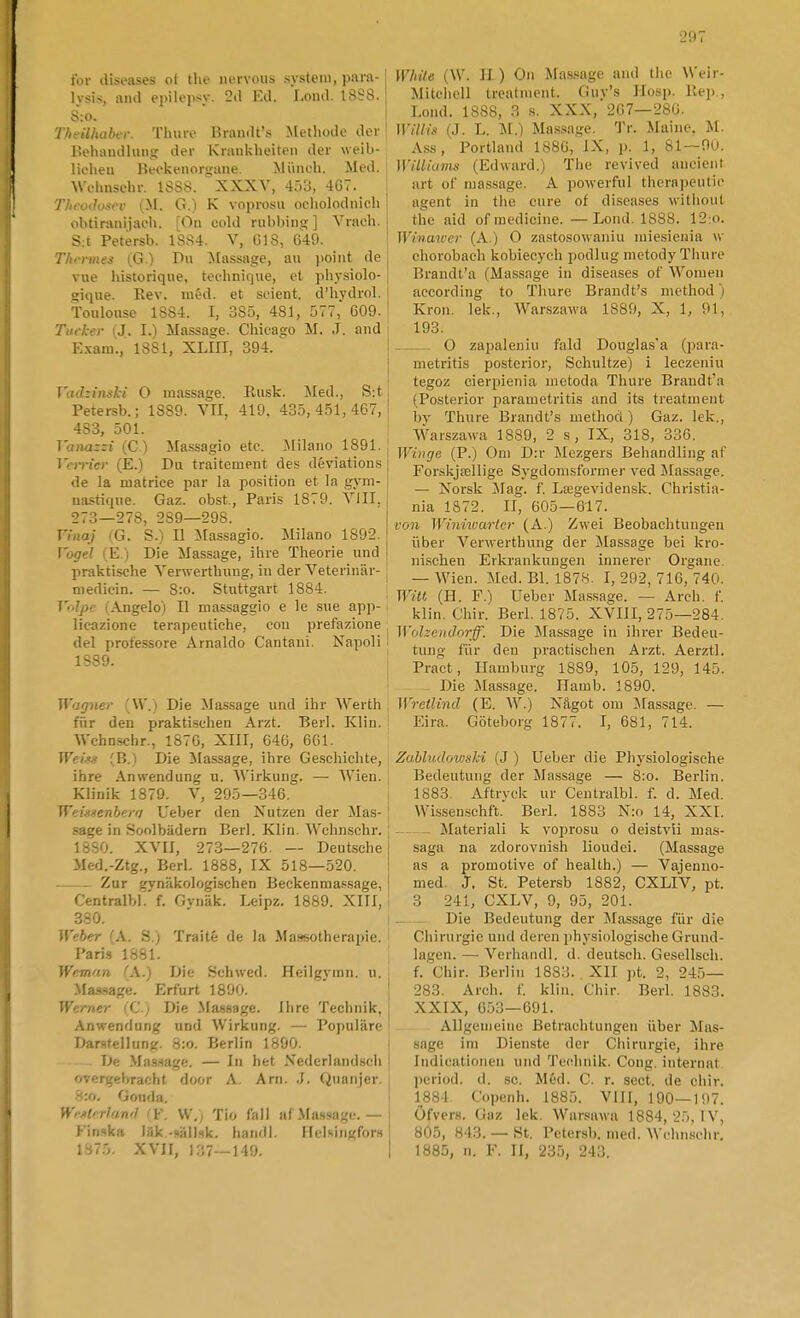 for diseases of the iiervous system, pam- Ivsis, aiiil epilepsy. 2(1 Kd. Lond. t8S8, S:o. Theilhahfi: Tluire Brandfs Metliode der' Behaudlung der Krankheiten der weib- lifheu I>eokenori;une Miiiieh. Med. Wulmschr. 1SÖ8. ' XXXY, 4:)3, 467. ! Theodosev (.M. G.) K voprosu oeliolodnicli obtiranijaeli. [Ou cold rubbiiig ] Vracli. i S:t Petersb. 1SS4. V, G18, 649. j Thin-mes {G.) Dii Massage, au jioint de vue liistoriqiie, tochniijue, et phy.siolo- ; gique. Rev. méd. et seient. d'hydrol. Toulouse 1SS4. I, 385, 481, 577, 609. t Tiicker (J. I.) Massage. Chicago M. J. and Exam., 1881, XLIII, 394. Vad-inski O massage. Rusk. ^led., S;t I Petersb.; 1889. VTI, 419. 435,451,467,1 433, 501. ]anazzi (C ) Massagio etc. Milano 1891. Vcn-icr (E.) Du traitement des déviation.s de la matrice par la position et la g.vm- uastique. Gaz. obst., Paris 1879. Yill, •273—278, 289—298. Vinaj (G. S.) Il :Massagio. Milano 1892. ]'ugel l E. i Die Massage, ihre Theorie und | praktische Yerwerthung, in der Veterinär- ! medicin. — 8:o. Stuttgart 1884. 1 To/y)/- (Angeloj II massaggio e le sue app- licazione terapentiche, con prefazione del professore Arnaldo Cantani. NapoH 1889. i Wagner (W.) Die Massage und ihr Werth ; fiir den praktischen Arzt. Berl. Klin. Wchnschr., 1876, XIII, 646, 661. Weis>s (B.) Die Massage, ilire Ge.schichte, ihre Anwendung u. AVirkung. — Wien. [ Klinik 1879. V, 295—346. [ Wr:i.iiienberf/ Ueber den Nutzen der Mas- [ sa^e in Soolbädern Berl. Klin. Wcluischr. [ 1880. XVII, 273—276. — Deutsche Med.-Ztg., Berl. 1888, IX 518—520. — Zur gynäkologischen Beckenmassage, Centralbff. Gvnäk. Leipz. 1889. XIII, 380. Weher (A. S.) Traité de la Ma-ijsotherapie. ' Pari.s 1881. IVr.man (A.) Die Schwed. Heilgj'ran. u. Massage. Erfurt 1890.  : Werner (C.) Die Massage. Ihre Technik, Anwendung und Wirkung. — Populäre ' Darstellung. 8:o. Berlin 1890. | De .Ma.ssage. — In het Xederland.sdi ■ overgebracht door A. Arn. ,J. Quaiijer, ■S:o. Goiida, j WiArrlawl ' V. W.) Tio fall af .Massage. — 1 Finska läk -»ällsk. hand). IIclÄingfor» I Wliile (W. H. ) On Massage and the Weir- Mitehell treatment. Guy's Hosp. Rep , Lond. 1888, 3 s. XXX, 267—286. Willis (J. L. M.) Ma.ssage. Tr. Maine. M. Ass, Portland 1886, IX, p. 1, 81—90. MÄlliams (Edward.) The revived ancient art of massage. A powerful thcrapeutic agent in the cure of diseases without the aid of medicine. —Lond. 1888. 12:o. Wiiimver (A.) O zastosowaniu miesienia w chorobaeh kohieeych podlug metody Thure Brandfa (Massage in diseases of Wonien according to Thure Brandfs method) Kron. lek., Warszawa 1889, X, \, 91, 193. O zapaleniu fald Douglas'a (para- metritis posterior, Schultze) i leczeniu tegoz cierpienia nictoda Thure Brandt'a (Posterior parametritis and its treatment l)y Thure Brandfs methoci) Gaz. lek., Warszawa 1889, 2 s, IX, 318, 336. Winge (P.) Om D:r Mezgers Behandling af Forskjsellige Sygdomsformer ved Massage. — Norsk Mag. f Laigevidensk. Christia- nia 1872. II, 605—617. von Winiivarler (A.) Zwei Beobachtungen iiber Verwerthung der Massage bei kro- nischen Erkrankungen innerer Organe. — Wien. Med. Bl. 1878. 1,292,716,740. WiU (H. F.) Ueber Massage. — Arch. f. klin. Chir. Berl. 1875. XVIII, 275—284. Wolzendorff. Die Massage in ihrer Bedeu- tuiig fiir den ijractischen Arzt. Aerztl. Pract, Hamburg 1889, 105, 129, 145. Die Massage. Hamb. 1890. WretUnd (E. W.) Något om Jfassage. — Eira. Göteborg 1877. I, 681, 714. ZabludowsJci (J ) Ueber die Physiologische Bedeutung der Massage — 8:o. Berlin. 1883. Aftryck ur Cenlralbl. f. d. Med. Wissenschft. Berl. 1883 N:o 14, XXI. — Materiali k voprosu o deistvii mas- saga na zdorovnish lioudei. (Massage as a promotive of health.) — Vajenno- med. J. St. Petersb 1882, CXLIV, pt. 3 241, CXLV, 9, 95, 201. — Die Bedeutung der Massage fiir die Chirurgie und deren ph^-siologische Grund- lagen. — Verhandl. d. deutsch. Gesellsch. f. Chir. Berlin 1883. . XII pt. 2, 245— 283. Arch. f. klin. Chir. Berl. 1883. XXIX, 653—691. Allgenieine Betrachtungen iiber Mas- sage ini Dienste der Chirurgie, ihre Indicationen und Technik. Cong. internat ])cri()d. d. sc. Méd. C. r. sect. de chir. 1884 Copenh. 1885. VIII, 190—1<)7. Öfvcrs. Gaz lek. War.«awa 1884, 25, IV, 805, 843. — St. Petersb. med. Wchnschr.