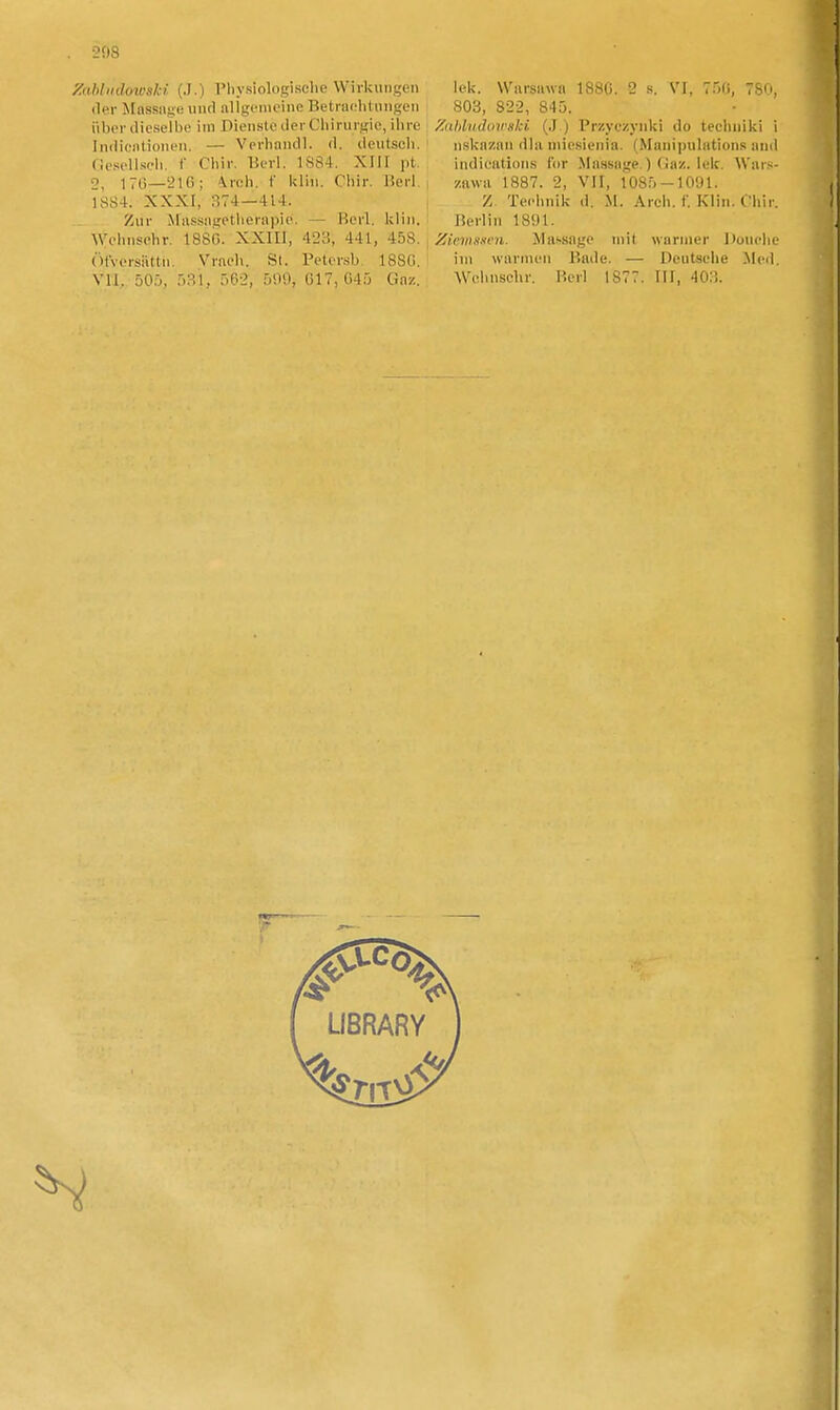 y.<Mi(dowski. (.1.) Physiologisclic Wirkuiigen (ler MnssHge uiid iiligfmeinc Betraclilungen uboriiieseibe im Dienslc tler Cliiniigie, ilire Indicnlioneu. — Verhandl. d. deutsch. Oesellscli. f Cliir. Berl. 1884. XIII pt. 2, 170—216; 4rch. f klln. Chir. Berl. 1884. XXXI, 374—414. Ziir Miissiigetliernpie. — Berl. kliii. Wchnsehr. 1880. XXIII, 423, 441, 458. , ÖtVorsiittii. Vmoh. SI. Petorsb. 1880. VII. 500, 531, 562, 509, 017, G45 Gaz. lek. Wiirsiiwn 188G. 2 s. VI, 750, 780, 803, 822, 845. Zahin(lini<nki, (,J ) Przyc/ynki do tecluiiki i nskn/iiii dlii niicsienin. (Muiiipulatiuns and indieations for Massage.) (lax. lek. Wars- zawa 1887. 2, VII, 1085-lOyi. / Tecl.nik d. M. Arch. f. Klin. Chir. Berlin 1891. Zicin«xi)i. Massage mit wariner Douclie iin warnieii Bade. — Deutsehe Med. Welinschr. Berl 1877. III, 40:!.