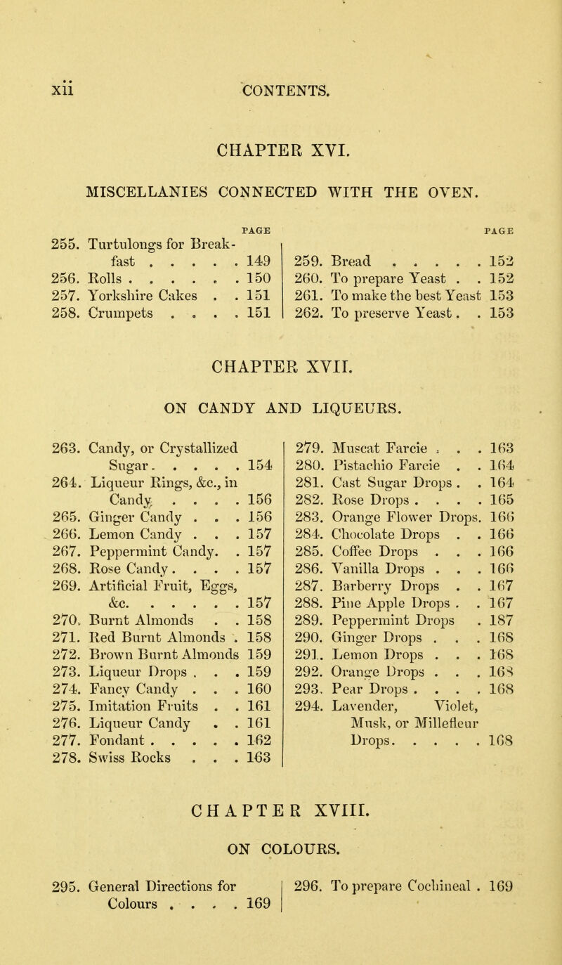 CHAPTER XVI. MISCELLANIES CONNECTED WITH THE OVEN. PAGE 255. Turtulongs for Break- fast 149 256. Rolls 150 257. Yorkshire Cakes , .151 258. Crumpets .... 151 PAGE 259. Bread 152 260. To prepare Yeast . .152 261. To make the best Yeast 153 262. To preserve Yeast. . 153 CHAPTER XVII. ON CANDY AND LIQUEURS. 263. Candy, or Crystallized Sugar 154 264. Liqueur Rings, &c., in Candy . . . .156 265. Ginger Candy . . .156 266. Lemon Candy . . .157 267. Peppermint Candy. . 157 268. Rose Candy. . . .157 269. Artificial Fruit, Eggs, &c 157 270. Burnt Almonds . .158 271. Red Burnt Almonds . 158 272. Brown Burnt Almonds 159 273. Liqueur Drops . . .159 274. Fancy Candy ... 160 275. Imitation Fruits . . 161 276. Liqueur Candy . .161 277. Fondant 162 278. Swiss Rocks ... 163 279. Muscat Farcie = 163 280. Pistachio Farcie . 164 281. Cast Sugar Drops . 164 282. Rose Drops . . . . 165 283. Orange Flower Drops. 166 284. Chocolate Drops . 166 285. Coffee Drops 166 286. Vanilla Drops . 166 287. Barberry Drops . . 167 288. Pine Apple Drops . 167 289. Peppermint Drops 187 290. Ginger Drops . 168 291. Lemon Drops . 168 292. Orange Drops . 16S 293, Pear Drops . . . . 168 294. Lavender, Violet, Musk, or Millefleur Drops 168 CHAPTER XVIII. ON COLOURS. 295. General Directions for I 296. To prepare Cochineal . 169 Colours .... 169