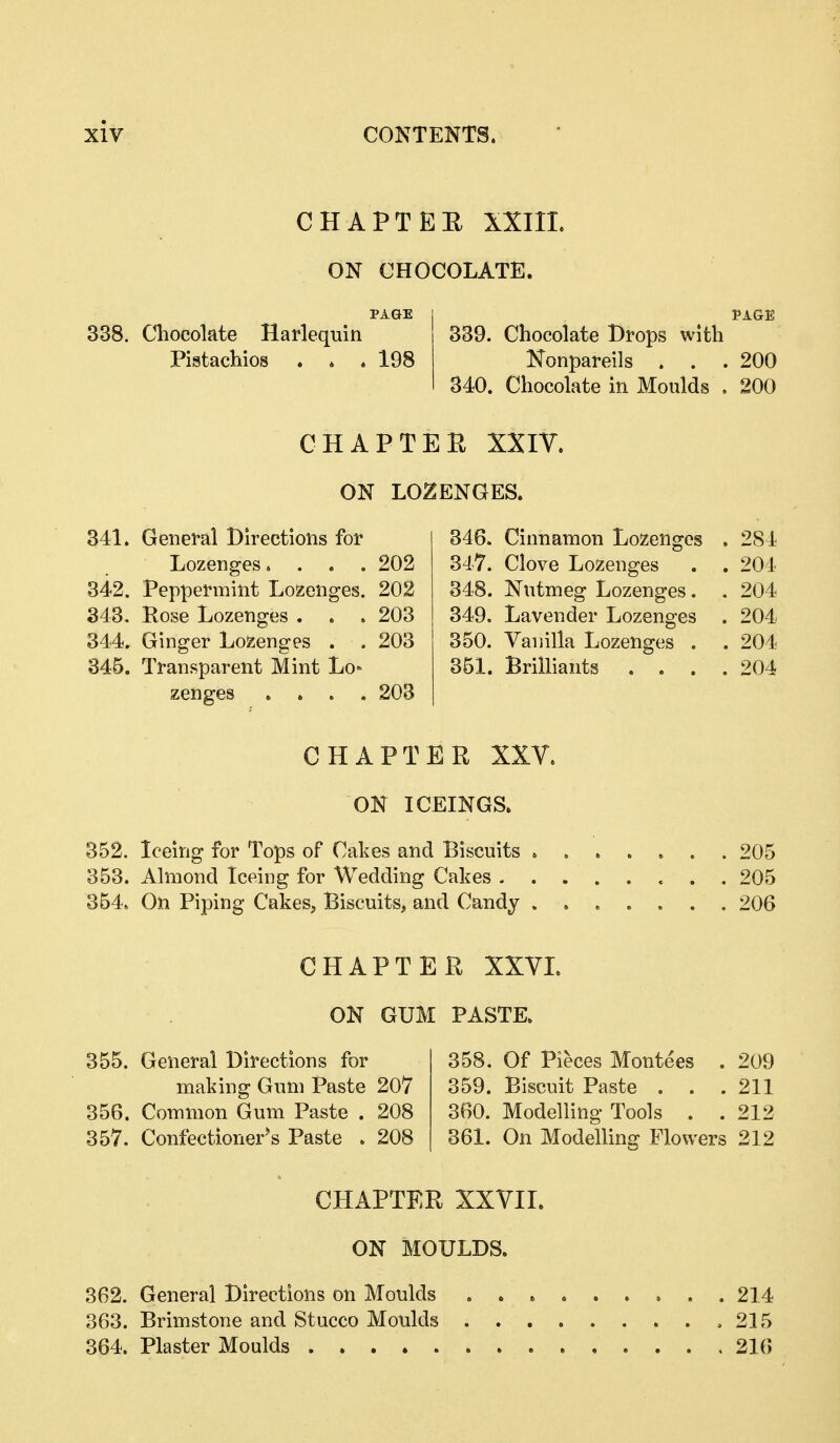 CHAPTEE XXIIL ON CHOCOLATE. PAGE PAGE 338. Chocolate Harlequin 339. Chocolate Drops with Pistachios . » . 198 Nonpareils . . . 200 340. Chocolate in Moulds . 200 CHAPTER XXIV. ON LOZENGES. 341. General Directions for Lozenges. . . . 202 342. Peppermint Lozenges. 202 343. Pose Lozenges . . .203 344. Ginger Lozenges . . 203 346. Transparent Mint Lo- zenges .... 203 355. General Directions for making Gum Paste 207 356. Common Gum Paste . 208 357. Confectioner*s Paste . 208 346. Cinnamon Lozenges . 284 347. Clove Lozenges . . 204 348. Nutmeg Lozenges. . 204 349. Lavender Lozenges . 204 350. Vanilla Lozenges . . 204 351. Brilliants .... 204 205 205 206 358. Of Pieces Montees . 209 359. Biscuit Paste . . . 211 360. Modelling Tools . . 212 361. On Modelling Flowers 212 CHAPTER XXY. ON ICEINGa 352. Iceing for Tops of Cakes and Biscuits » . 353. Almond Iceing for Wedding Cakes . . . 354. On Piping Cakes, Biscuits, and Candy . . CHAPTER XXVL OK GUM PASTE. CHAPTER XXVII. ON MOULDS. 362. General Directions on Moulds 363. Brimstone and Stucco Moulds 364. Plaster Moulds 214 215 216