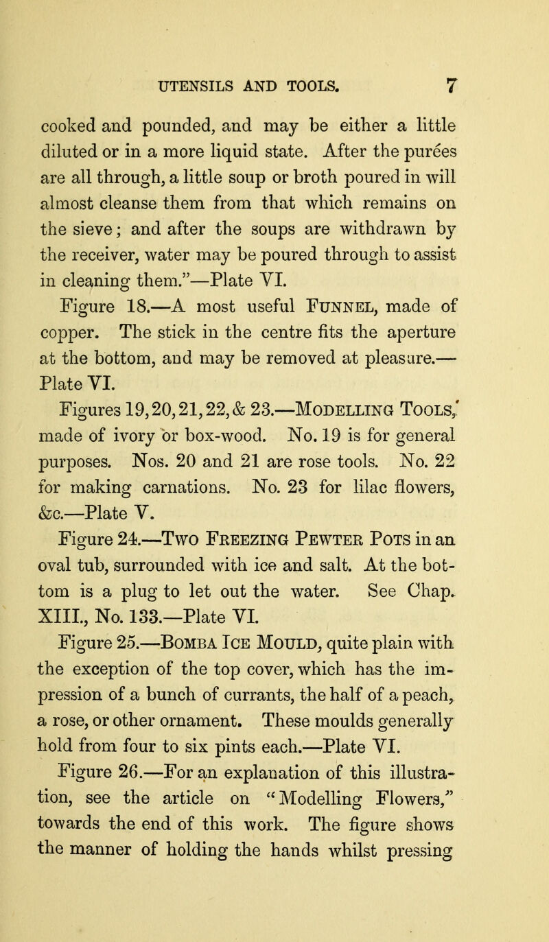 cooked and pounded, and may be either a little diluted or in a more liquid state. After the purees are all through, a little soup or broth poured in will almost cleanse them from that which remains on the sieve; and after the soups are withdrawn by the receiver, water may be poured through to assist in cleaning them.—Plate YI. Figure 18.—A most useful Funnel, made of copper. The stick in the centre fits the aperture at the bottom, and may be removed at pleasure.—- Plate VI. Figures 19,20,21,22, & 23.—Modelling Tools,' ma,de of ivory or box-wood. No. 19 is for general purposes. Nos. 20 and 21 are rose tools. No. 22 for making carnations. No. 23 for lilac flowers, &c.—Plate V. Figure 24.—Two Freezing Pewter Pots in an oval tub, surrounded with ice and salt. At the bot- tom is a plug to let out the water. See Chap. XIII., No. 133.—Plate VI. Figure 25.—Bomba Ice Mould, quite plain with the exception of the top cover, which has the im- pression of a bunch of currants, the half of a peach, a rose, or other ornament. These moulds generally hold from four to six pints each.—Plate VI. Figure 26.—For an explanation of this illustra- tion, see the article on ModelKng Flowers/' towards the end of this work. The figure shows the manner of holding the hands whilst pressing